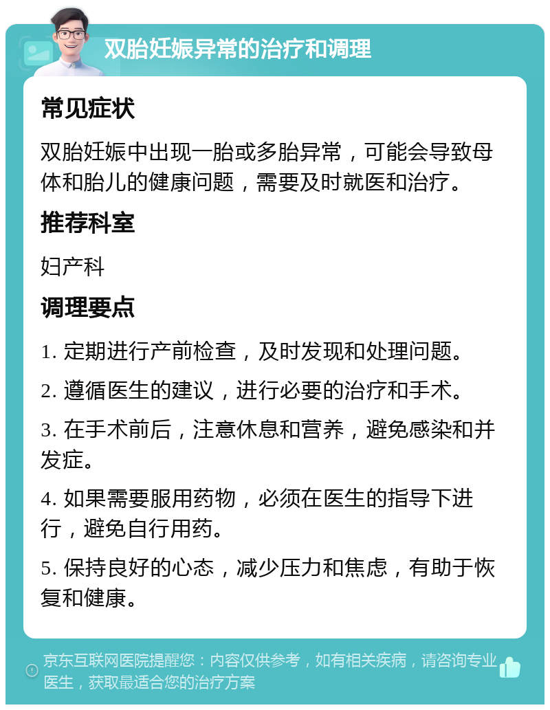 双胎妊娠异常的治疗和调理 常见症状 双胎妊娠中出现一胎或多胎异常，可能会导致母体和胎儿的健康问题，需要及时就医和治疗。 推荐科室 妇产科 调理要点 1. 定期进行产前检查，及时发现和处理问题。 2. 遵循医生的建议，进行必要的治疗和手术。 3. 在手术前后，注意休息和营养，避免感染和并发症。 4. 如果需要服用药物，必须在医生的指导下进行，避免自行用药。 5. 保持良好的心态，减少压力和焦虑，有助于恢复和健康。