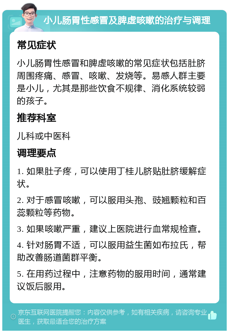 小儿肠胃性感冒及脾虚咳嗽的治疗与调理 常见症状 小儿肠胃性感冒和脾虚咳嗽的常见症状包括肚脐周围疼痛、感冒、咳嗽、发烧等。易感人群主要是小儿，尤其是那些饮食不规律、消化系统较弱的孩子。 推荐科室 儿科或中医科 调理要点 1. 如果肚子疼，可以使用丁桂儿脐贴肚脐缓解症状。 2. 对于感冒咳嗽，可以服用头孢、豉翘颗粒和百蕊颗粒等药物。 3. 如果咳嗽严重，建议上医院进行血常规检查。 4. 针对肠胃不适，可以服用益生菌如布拉氏，帮助改善肠道菌群平衡。 5. 在用药过程中，注意药物的服用时间，通常建议饭后服用。