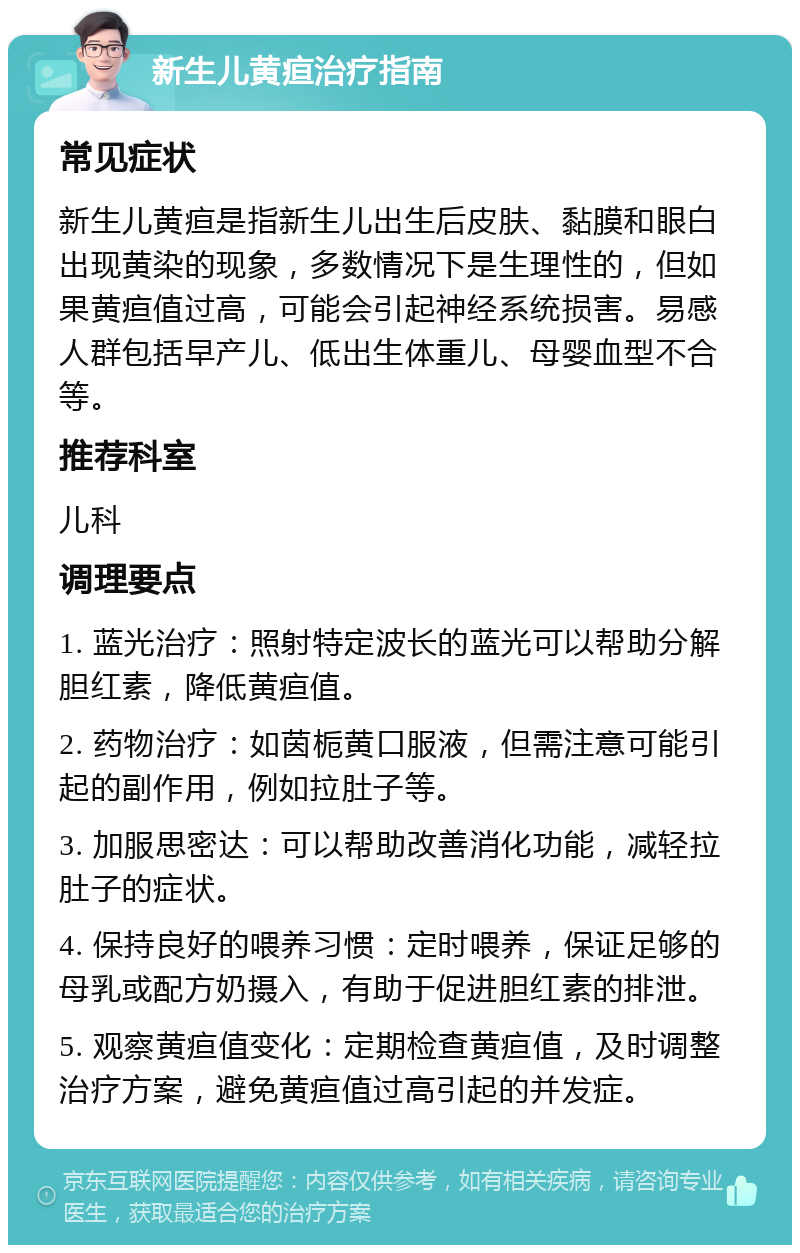 新生儿黄疸治疗指南 常见症状 新生儿黄疸是指新生儿出生后皮肤、黏膜和眼白出现黄染的现象，多数情况下是生理性的，但如果黄疸值过高，可能会引起神经系统损害。易感人群包括早产儿、低出生体重儿、母婴血型不合等。 推荐科室 儿科 调理要点 1. 蓝光治疗：照射特定波长的蓝光可以帮助分解胆红素，降低黄疸值。 2. 药物治疗：如茵栀黄口服液，但需注意可能引起的副作用，例如拉肚子等。 3. 加服思密达：可以帮助改善消化功能，减轻拉肚子的症状。 4. 保持良好的喂养习惯：定时喂养，保证足够的母乳或配方奶摄入，有助于促进胆红素的排泄。 5. 观察黄疸值变化：定期检查黄疸值，及时调整治疗方案，避免黄疸值过高引起的并发症。