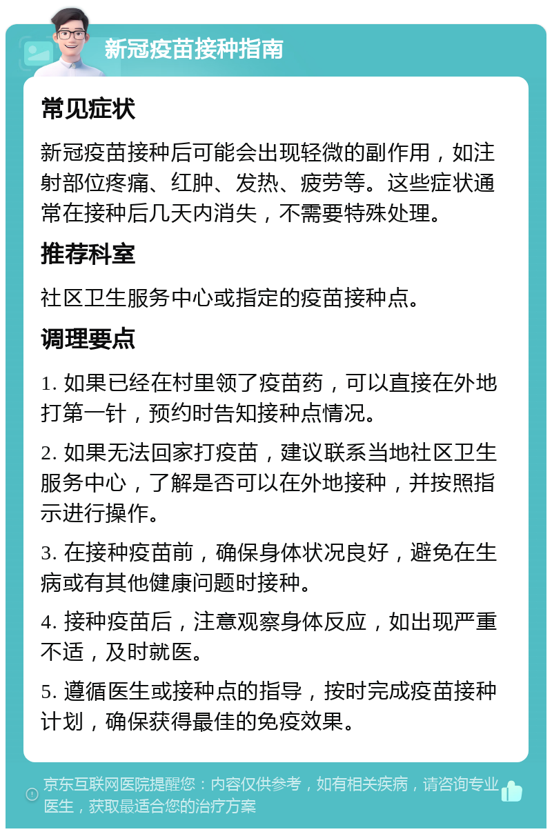 新冠疫苗接种指南 常见症状 新冠疫苗接种后可能会出现轻微的副作用，如注射部位疼痛、红肿、发热、疲劳等。这些症状通常在接种后几天内消失，不需要特殊处理。 推荐科室 社区卫生服务中心或指定的疫苗接种点。 调理要点 1. 如果已经在村里领了疫苗药，可以直接在外地打第一针，预约时告知接种点情况。 2. 如果无法回家打疫苗，建议联系当地社区卫生服务中心，了解是否可以在外地接种，并按照指示进行操作。 3. 在接种疫苗前，确保身体状况良好，避免在生病或有其他健康问题时接种。 4. 接种疫苗后，注意观察身体反应，如出现严重不适，及时就医。 5. 遵循医生或接种点的指导，按时完成疫苗接种计划，确保获得最佳的免疫效果。