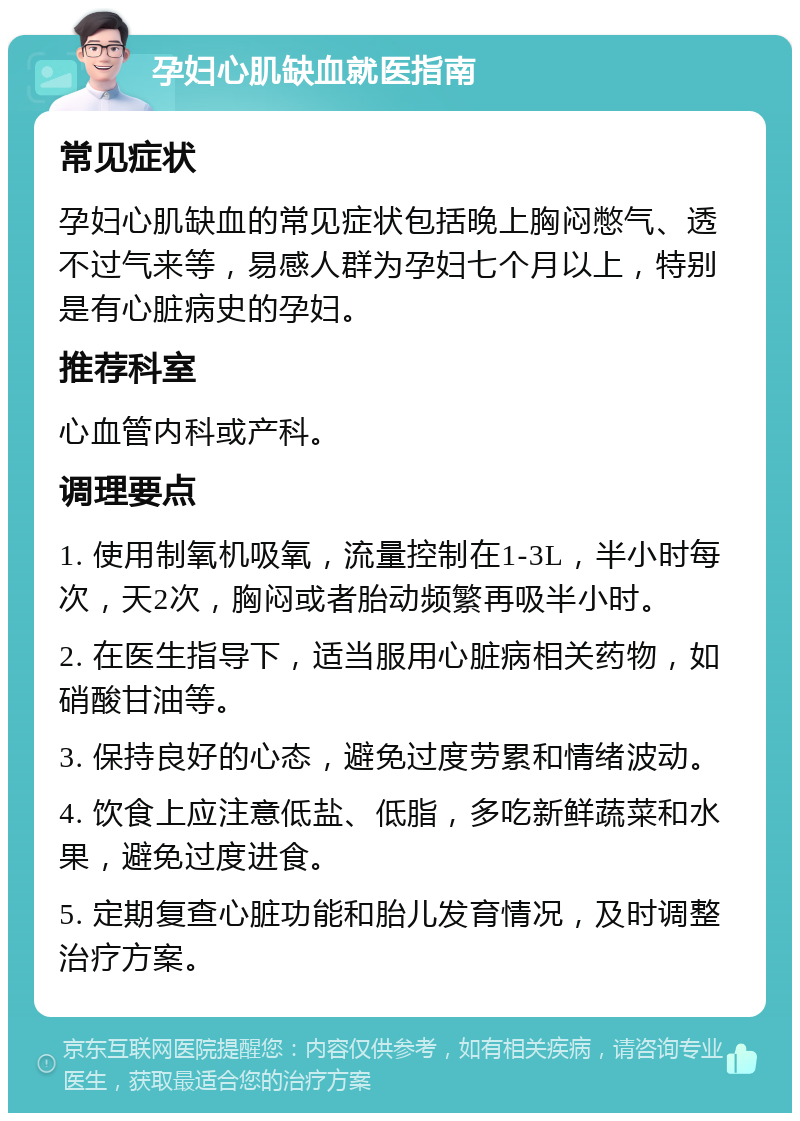 孕妇心肌缺血就医指南 常见症状 孕妇心肌缺血的常见症状包括晚上胸闷憋气、透不过气来等，易感人群为孕妇七个月以上，特别是有心脏病史的孕妇。 推荐科室 心血管内科或产科。 调理要点 1. 使用制氧机吸氧，流量控制在1-3L，半小时每次，天2次，胸闷或者胎动频繁再吸半小时。 2. 在医生指导下，适当服用心脏病相关药物，如硝酸甘油等。 3. 保持良好的心态，避免过度劳累和情绪波动。 4. 饮食上应注意低盐、低脂，多吃新鲜蔬菜和水果，避免过度进食。 5. 定期复查心脏功能和胎儿发育情况，及时调整治疗方案。