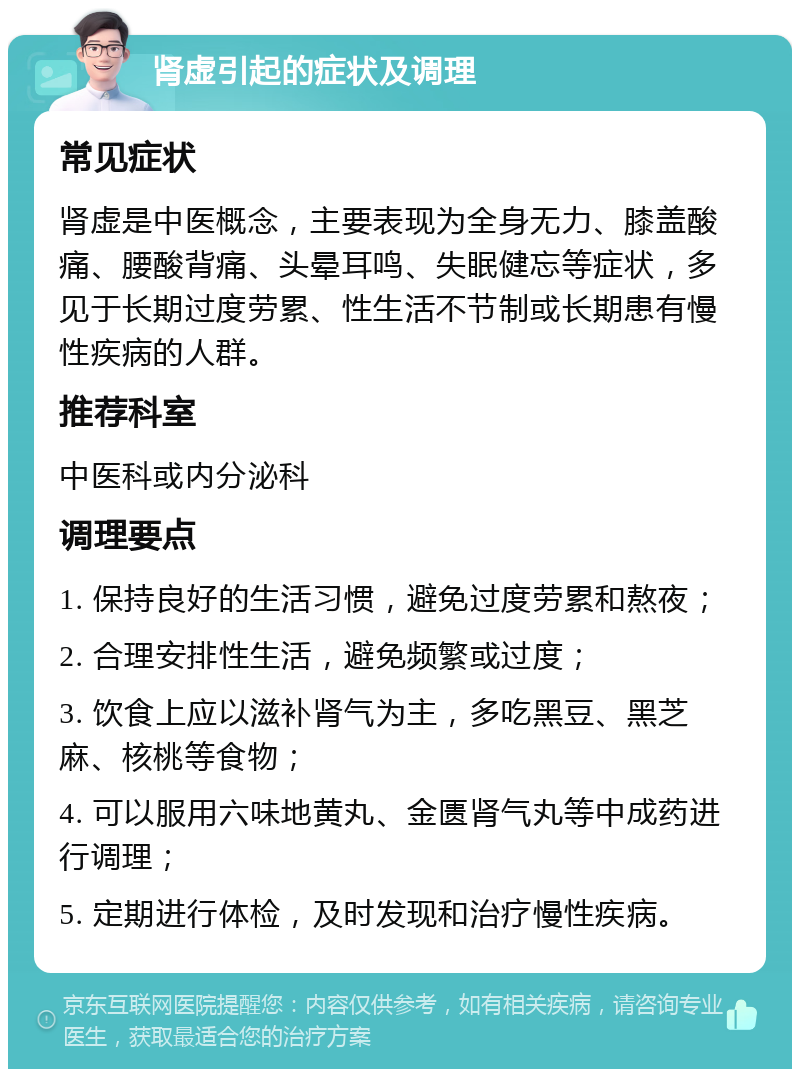 肾虚引起的症状及调理 常见症状 肾虚是中医概念，主要表现为全身无力、膝盖酸痛、腰酸背痛、头晕耳鸣、失眠健忘等症状，多见于长期过度劳累、性生活不节制或长期患有慢性疾病的人群。 推荐科室 中医科或内分泌科 调理要点 1. 保持良好的生活习惯，避免过度劳累和熬夜； 2. 合理安排性生活，避免频繁或过度； 3. 饮食上应以滋补肾气为主，多吃黑豆、黑芝麻、核桃等食物； 4. 可以服用六味地黄丸、金匮肾气丸等中成药进行调理； 5. 定期进行体检，及时发现和治疗慢性疾病。