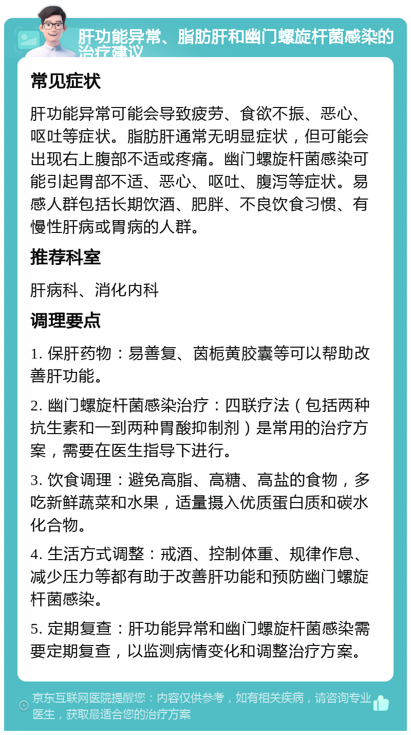 肝功能异常、脂肪肝和幽门螺旋杆菌感染的治疗建议 常见症状 肝功能异常可能会导致疲劳、食欲不振、恶心、呕吐等症状。脂肪肝通常无明显症状，但可能会出现右上腹部不适或疼痛。幽门螺旋杆菌感染可能引起胃部不适、恶心、呕吐、腹泻等症状。易感人群包括长期饮酒、肥胖、不良饮食习惯、有慢性肝病或胃病的人群。 推荐科室 肝病科、消化内科 调理要点 1. 保肝药物：易善复、茵栀黄胶囊等可以帮助改善肝功能。 2. 幽门螺旋杆菌感染治疗：四联疗法（包括两种抗生素和一到两种胃酸抑制剂）是常用的治疗方案，需要在医生指导下进行。 3. 饮食调理：避免高脂、高糖、高盐的食物，多吃新鲜蔬菜和水果，适量摄入优质蛋白质和碳水化合物。 4. 生活方式调整：戒酒、控制体重、规律作息、减少压力等都有助于改善肝功能和预防幽门螺旋杆菌感染。 5. 定期复查：肝功能异常和幽门螺旋杆菌感染需要定期复查，以监测病情变化和调整治疗方案。