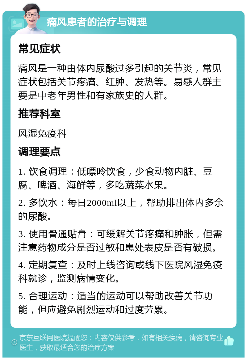 痛风患者的治疗与调理 常见症状 痛风是一种由体内尿酸过多引起的关节炎，常见症状包括关节疼痛、红肿、发热等。易感人群主要是中老年男性和有家族史的人群。 推荐科室 风湿免疫科 调理要点 1. 饮食调理：低嘌呤饮食，少食动物内脏、豆腐、啤酒、海鲜等，多吃蔬菜水果。 2. 多饮水：每日2000ml以上，帮助排出体内多余的尿酸。 3. 使用骨通贴膏：可缓解关节疼痛和肿胀，但需注意药物成分是否过敏和患处表皮是否有破损。 4. 定期复查：及时上线咨询或线下医院风湿免疫科就诊，监测病情变化。 5. 合理运动：适当的运动可以帮助改善关节功能，但应避免剧烈运动和过度劳累。