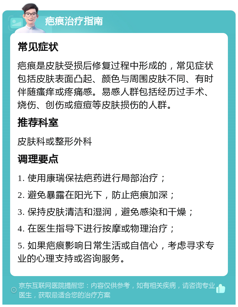 疤痕治疗指南 常见症状 疤痕是皮肤受损后修复过程中形成的，常见症状包括皮肤表面凸起、颜色与周围皮肤不同、有时伴随瘙痒或疼痛感。易感人群包括经历过手术、烧伤、创伤或痘痘等皮肤损伤的人群。 推荐科室 皮肤科或整形外科 调理要点 1. 使用康瑞保祛疤药进行局部治疗； 2. 避免暴露在阳光下，防止疤痕加深； 3. 保持皮肤清洁和湿润，避免感染和干燥； 4. 在医生指导下进行按摩或物理治疗； 5. 如果疤痕影响日常生活或自信心，考虑寻求专业的心理支持或咨询服务。