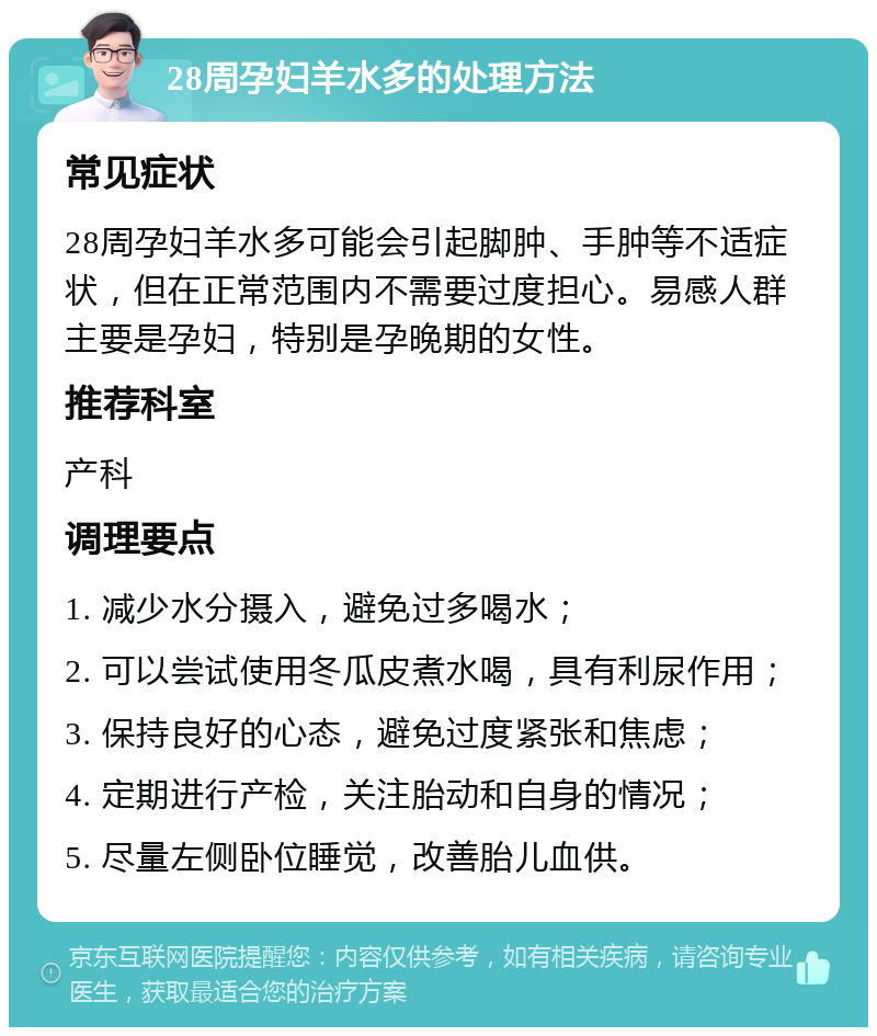 28周孕妇羊水多的处理方法 常见症状 28周孕妇羊水多可能会引起脚肿、手肿等不适症状，但在正常范围内不需要过度担心。易感人群主要是孕妇，特别是孕晚期的女性。 推荐科室 产科 调理要点 1. 减少水分摄入，避免过多喝水； 2. 可以尝试使用冬瓜皮煮水喝，具有利尿作用； 3. 保持良好的心态，避免过度紧张和焦虑； 4. 定期进行产检，关注胎动和自身的情况； 5. 尽量左侧卧位睡觉，改善胎儿血供。