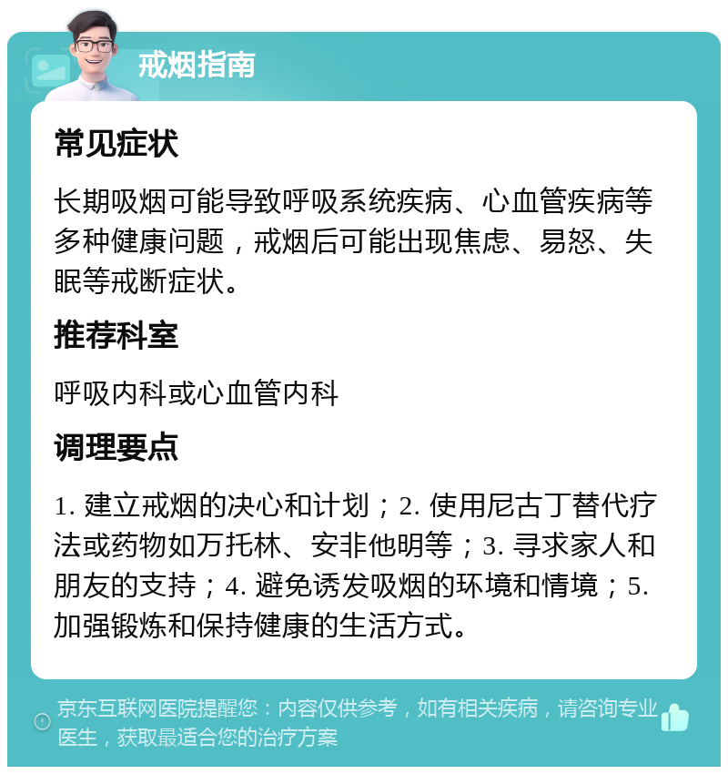 戒烟指南 常见症状 长期吸烟可能导致呼吸系统疾病、心血管疾病等多种健康问题，戒烟后可能出现焦虑、易怒、失眠等戒断症状。 推荐科室 呼吸内科或心血管内科 调理要点 1. 建立戒烟的决心和计划；2. 使用尼古丁替代疗法或药物如万托林、安非他明等；3. 寻求家人和朋友的支持；4. 避免诱发吸烟的环境和情境；5. 加强锻炼和保持健康的生活方式。