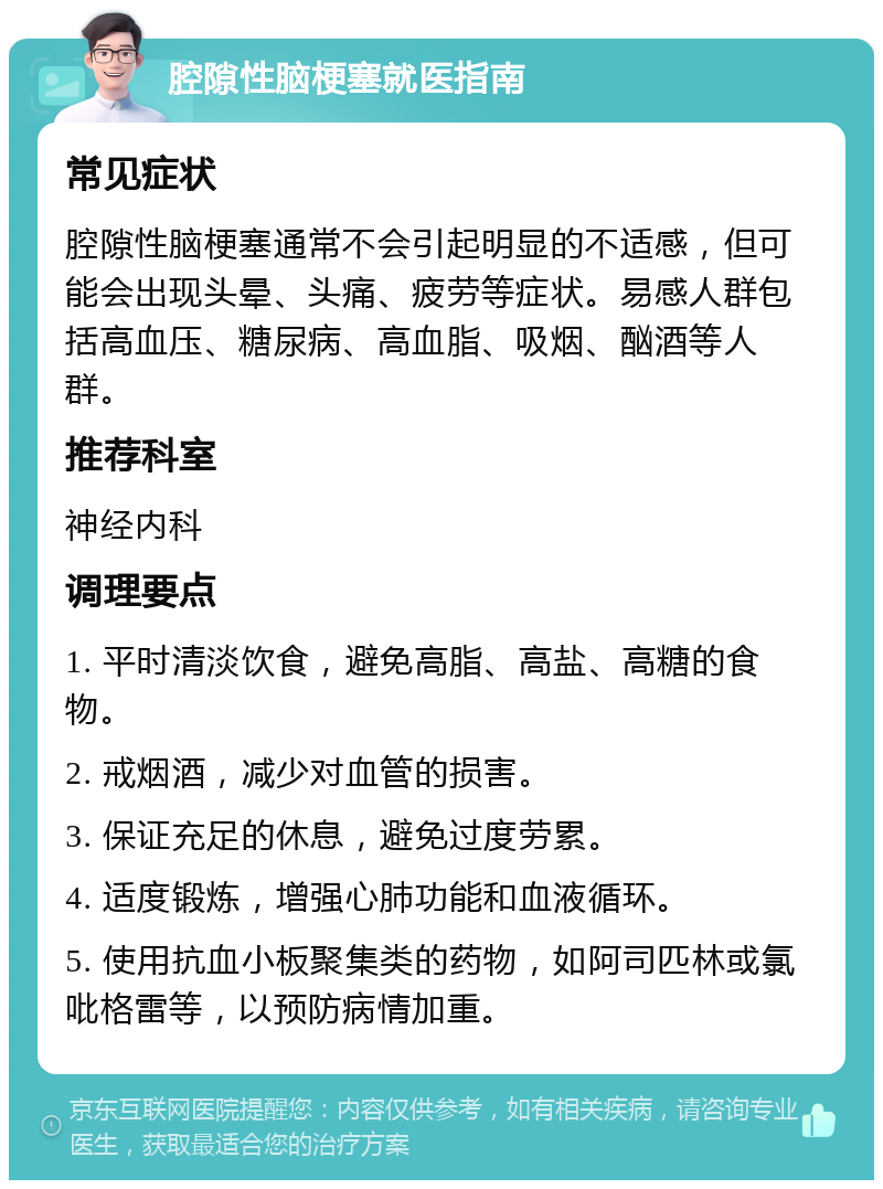 腔隙性脑梗塞就医指南 常见症状 腔隙性脑梗塞通常不会引起明显的不适感，但可能会出现头晕、头痛、疲劳等症状。易感人群包括高血压、糖尿病、高血脂、吸烟、酗酒等人群。 推荐科室 神经内科 调理要点 1. 平时清淡饮食，避免高脂、高盐、高糖的食物。 2. 戒烟酒，减少对血管的损害。 3. 保证充足的休息，避免过度劳累。 4. 适度锻炼，增强心肺功能和血液循环。 5. 使用抗血小板聚集类的药物，如阿司匹林或氯吡格雷等，以预防病情加重。