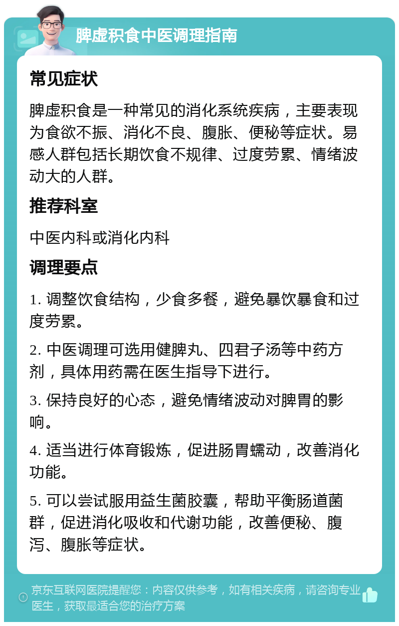 脾虚积食中医调理指南 常见症状 脾虚积食是一种常见的消化系统疾病，主要表现为食欲不振、消化不良、腹胀、便秘等症状。易感人群包括长期饮食不规律、过度劳累、情绪波动大的人群。 推荐科室 中医内科或消化内科 调理要点 1. 调整饮食结构，少食多餐，避免暴饮暴食和过度劳累。 2. 中医调理可选用健脾丸、四君子汤等中药方剂，具体用药需在医生指导下进行。 3. 保持良好的心态，避免情绪波动对脾胃的影响。 4. 适当进行体育锻炼，促进肠胃蠕动，改善消化功能。 5. 可以尝试服用益生菌胶囊，帮助平衡肠道菌群，促进消化吸收和代谢功能，改善便秘、腹泻、腹胀等症状。