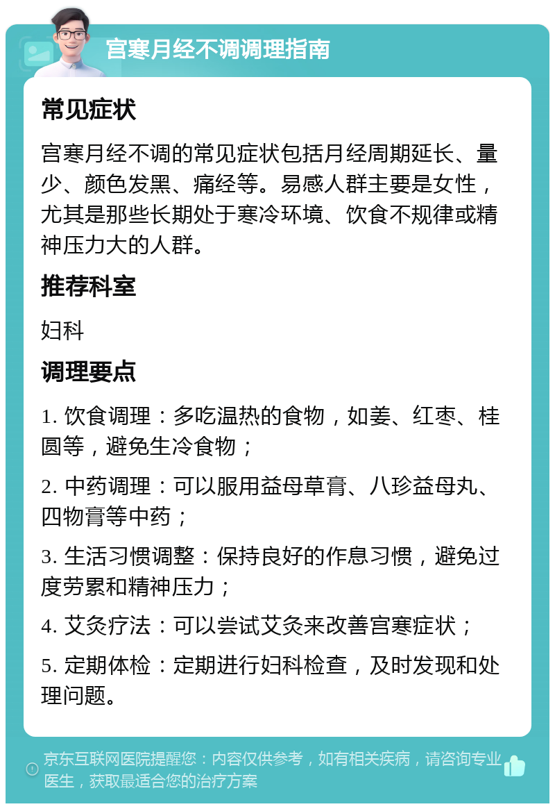 宫寒月经不调调理指南 常见症状 宫寒月经不调的常见症状包括月经周期延长、量少、颜色发黑、痛经等。易感人群主要是女性，尤其是那些长期处于寒冷环境、饮食不规律或精神压力大的人群。 推荐科室 妇科 调理要点 1. 饮食调理：多吃温热的食物，如姜、红枣、桂圆等，避免生冷食物； 2. 中药调理：可以服用益母草膏、八珍益母丸、四物膏等中药； 3. 生活习惯调整：保持良好的作息习惯，避免过度劳累和精神压力； 4. 艾灸疗法：可以尝试艾灸来改善宫寒症状； 5. 定期体检：定期进行妇科检查，及时发现和处理问题。