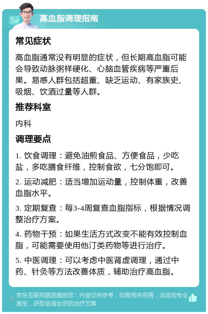 高血脂调理指南 常见症状 高血脂通常没有明显的症状，但长期高血脂可能会导致动脉粥样硬化、心脑血管疾病等严重后果。易感人群包括超重、缺乏运动、有家族史、吸烟、饮酒过量等人群。 推荐科室 内科 调理要点 1. 饮食调理：避免油煎食品、方便食品，少吃盐，多吃膳食纤维，控制食欲，七分饱即可。 2. 运动减肥：适当增加运动量，控制体重，改善血脂水平。 3. 定期复查：每3-4周复查血脂指标，根据情况调整治疗方案。 4. 药物干预：如果生活方式改变不能有效控制血脂，可能需要使用他汀类药物等进行治疗。 5. 中医调理：可以考虑中医肾虚调理，通过中药、针灸等方法改善体质，辅助治疗高血脂。