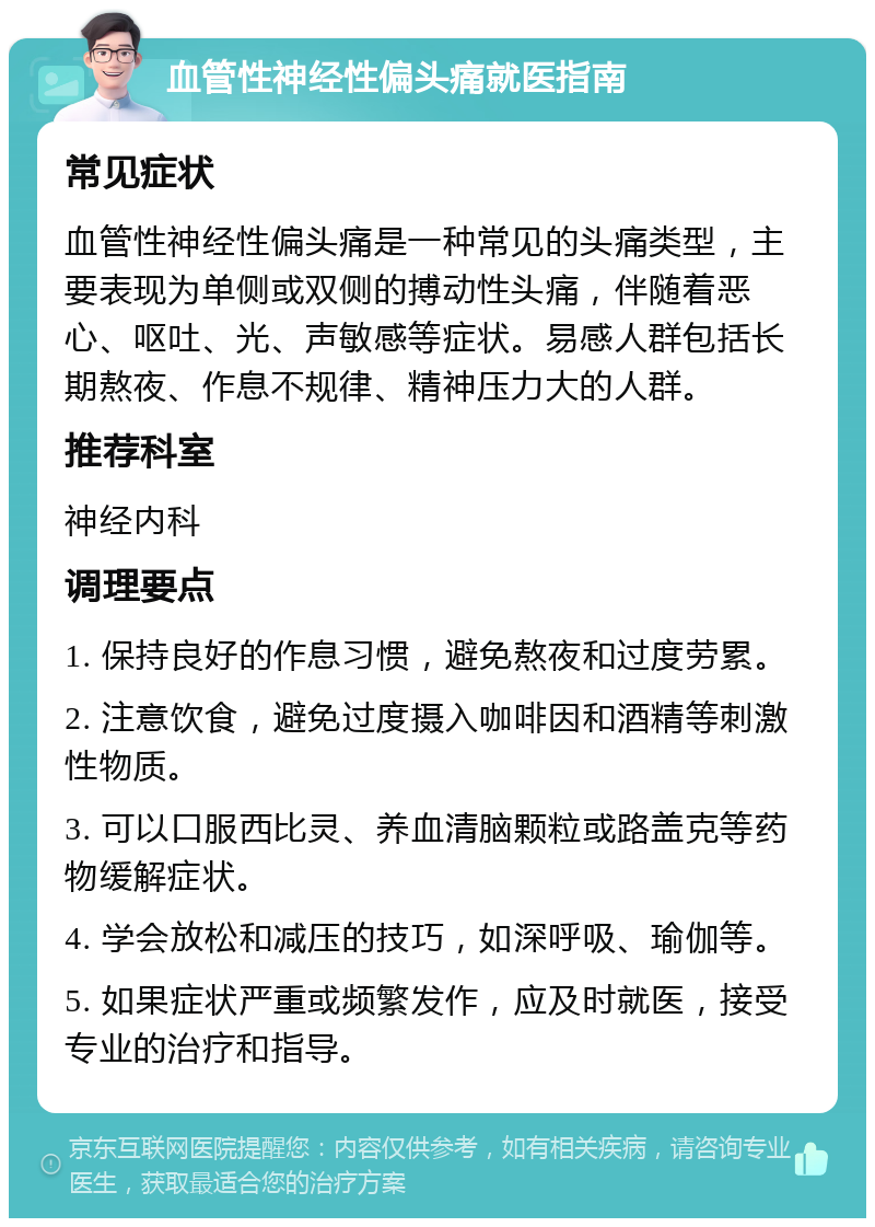 血管性神经性偏头痛就医指南 常见症状 血管性神经性偏头痛是一种常见的头痛类型，主要表现为单侧或双侧的搏动性头痛，伴随着恶心、呕吐、光、声敏感等症状。易感人群包括长期熬夜、作息不规律、精神压力大的人群。 推荐科室 神经内科 调理要点 1. 保持良好的作息习惯，避免熬夜和过度劳累。 2. 注意饮食，避免过度摄入咖啡因和酒精等刺激性物质。 3. 可以口服西比灵、养血清脑颗粒或路盖克等药物缓解症状。 4. 学会放松和减压的技巧，如深呼吸、瑜伽等。 5. 如果症状严重或频繁发作，应及时就医，接受专业的治疗和指导。