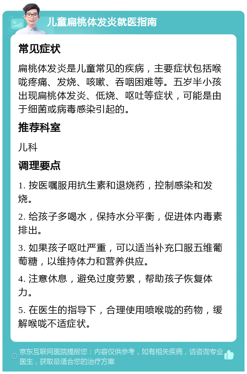 儿童扁桃体发炎就医指南 常见症状 扁桃体发炎是儿童常见的疾病，主要症状包括喉咙疼痛、发烧、咳嗽、吞咽困难等。五岁半小孩出现扁桃体发炎、低烧、呕吐等症状，可能是由于细菌或病毒感染引起的。 推荐科室 儿科 调理要点 1. 按医嘱服用抗生素和退烧药，控制感染和发烧。 2. 给孩子多喝水，保持水分平衡，促进体内毒素排出。 3. 如果孩子呕吐严重，可以适当补充口服五维葡萄糖，以维持体力和营养供应。 4. 注意休息，避免过度劳累，帮助孩子恢复体力。 5. 在医生的指导下，合理使用喷喉咙的药物，缓解喉咙不适症状。