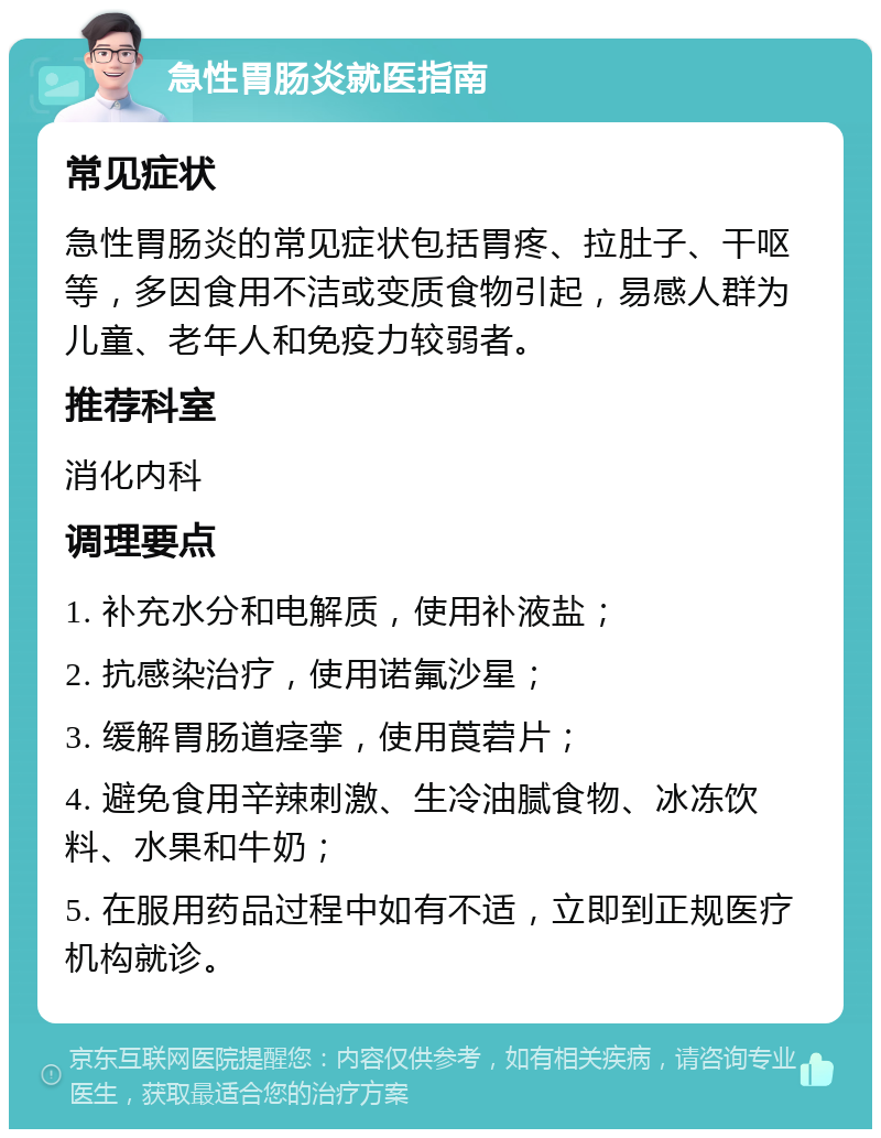 急性胃肠炎就医指南 常见症状 急性胃肠炎的常见症状包括胃疼、拉肚子、干呕等，多因食用不洁或变质食物引起，易感人群为儿童、老年人和免疫力较弱者。 推荐科室 消化内科 调理要点 1. 补充水分和电解质，使用补液盐； 2. 抗感染治疗，使用诺氟沙星； 3. 缓解胃肠道痉挛，使用莨菪片； 4. 避免食用辛辣刺激、生冷油腻食物、冰冻饮料、水果和牛奶； 5. 在服用药品过程中如有不适，立即到正规医疗机构就诊。