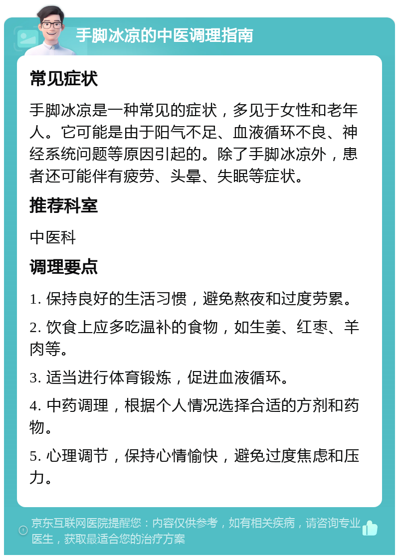 手脚冰凉的中医调理指南 常见症状 手脚冰凉是一种常见的症状，多见于女性和老年人。它可能是由于阳气不足、血液循环不良、神经系统问题等原因引起的。除了手脚冰凉外，患者还可能伴有疲劳、头晕、失眠等症状。 推荐科室 中医科 调理要点 1. 保持良好的生活习惯，避免熬夜和过度劳累。 2. 饮食上应多吃温补的食物，如生姜、红枣、羊肉等。 3. 适当进行体育锻炼，促进血液循环。 4. 中药调理，根据个人情况选择合适的方剂和药物。 5. 心理调节，保持心情愉快，避免过度焦虑和压力。