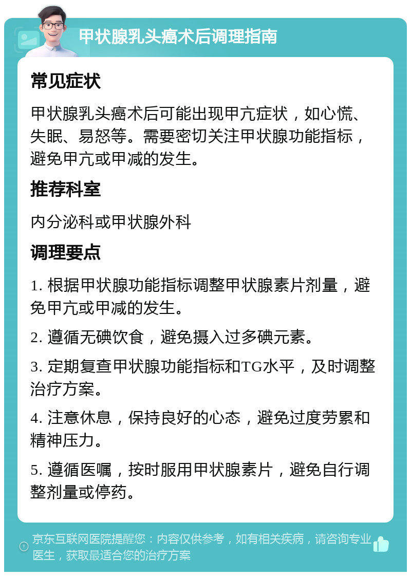 甲状腺乳头癌术后调理指南 常见症状 甲状腺乳头癌术后可能出现甲亢症状，如心慌、失眠、易怒等。需要密切关注甲状腺功能指标，避免甲亢或甲减的发生。 推荐科室 内分泌科或甲状腺外科 调理要点 1. 根据甲状腺功能指标调整甲状腺素片剂量，避免甲亢或甲减的发生。 2. 遵循无碘饮食，避免摄入过多碘元素。 3. 定期复查甲状腺功能指标和TG水平，及时调整治疗方案。 4. 注意休息，保持良好的心态，避免过度劳累和精神压力。 5. 遵循医嘱，按时服用甲状腺素片，避免自行调整剂量或停药。