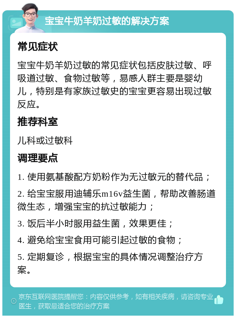 宝宝牛奶羊奶过敏的解决方案 常见症状 宝宝牛奶羊奶过敏的常见症状包括皮肤过敏、呼吸道过敏、食物过敏等，易感人群主要是婴幼儿，特别是有家族过敏史的宝宝更容易出现过敏反应。 推荐科室 儿科或过敏科 调理要点 1. 使用氨基酸配方奶粉作为无过敏元的替代品； 2. 给宝宝服用迪辅乐m16v益生菌，帮助改善肠道微生态，增强宝宝的抗过敏能力； 3. 饭后半小时服用益生菌，效果更佳； 4. 避免给宝宝食用可能引起过敏的食物； 5. 定期复诊，根据宝宝的具体情况调整治疗方案。