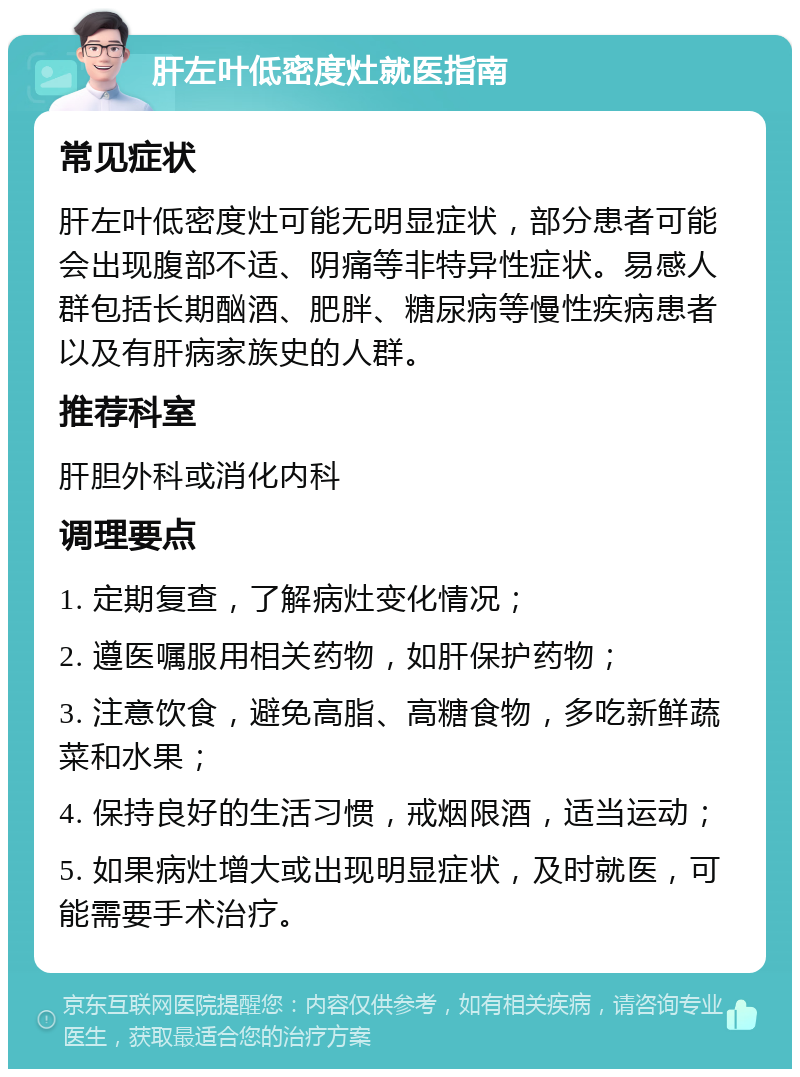 肝左叶低密度灶就医指南 常见症状 肝左叶低密度灶可能无明显症状，部分患者可能会出现腹部不适、阴痛等非特异性症状。易感人群包括长期酗酒、肥胖、糖尿病等慢性疾病患者以及有肝病家族史的人群。 推荐科室 肝胆外科或消化内科 调理要点 1. 定期复查，了解病灶变化情况； 2. 遵医嘱服用相关药物，如肝保护药物； 3. 注意饮食，避免高脂、高糖食物，多吃新鲜蔬菜和水果； 4. 保持良好的生活习惯，戒烟限酒，适当运动； 5. 如果病灶增大或出现明显症状，及时就医，可能需要手术治疗。