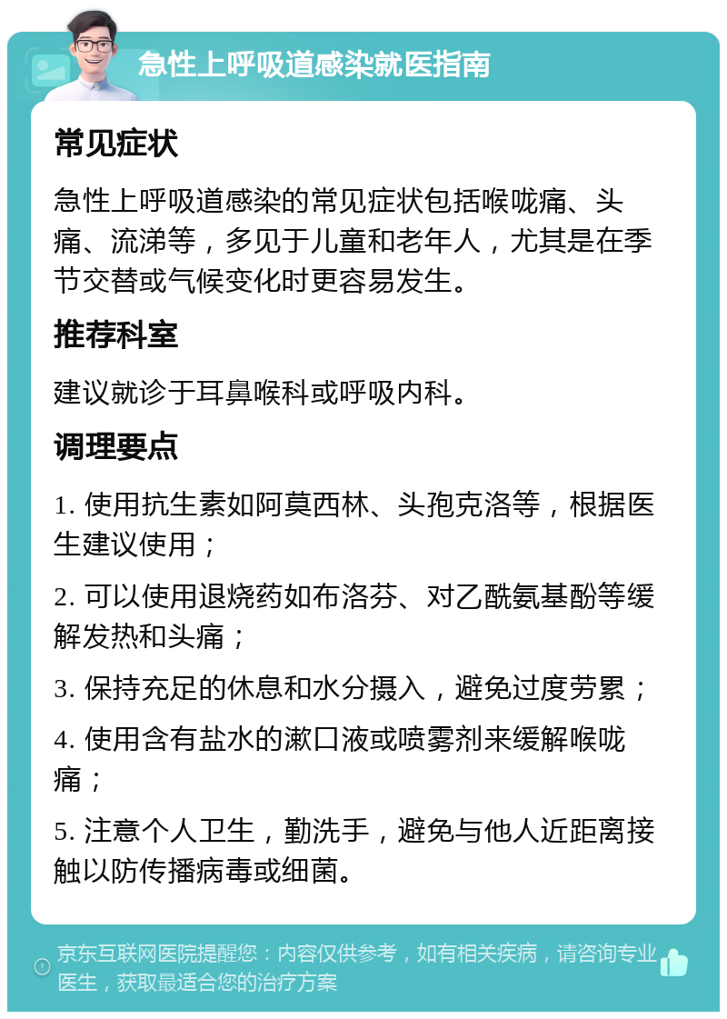 急性上呼吸道感染就医指南 常见症状 急性上呼吸道感染的常见症状包括喉咙痛、头痛、流涕等，多见于儿童和老年人，尤其是在季节交替或气候变化时更容易发生。 推荐科室 建议就诊于耳鼻喉科或呼吸内科。 调理要点 1. 使用抗生素如阿莫西林、头孢克洛等，根据医生建议使用； 2. 可以使用退烧药如布洛芬、对乙酰氨基酚等缓解发热和头痛； 3. 保持充足的休息和水分摄入，避免过度劳累； 4. 使用含有盐水的漱口液或喷雾剂来缓解喉咙痛； 5. 注意个人卫生，勤洗手，避免与他人近距离接触以防传播病毒或细菌。