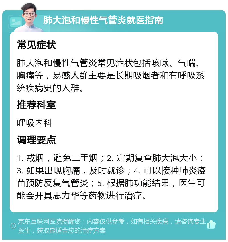 肺大泡和慢性气管炎就医指南 常见症状 肺大泡和慢性气管炎常见症状包括咳嗽、气喘、胸痛等，易感人群主要是长期吸烟者和有呼吸系统疾病史的人群。 推荐科室 呼吸内科 调理要点 1. 戒烟，避免二手烟；2. 定期复查肺大泡大小；3. 如果出现胸痛，及时就诊；4. 可以接种肺炎疫苗预防反复气管炎；5. 根据肺功能结果，医生可能会开具思力华等药物进行治疗。