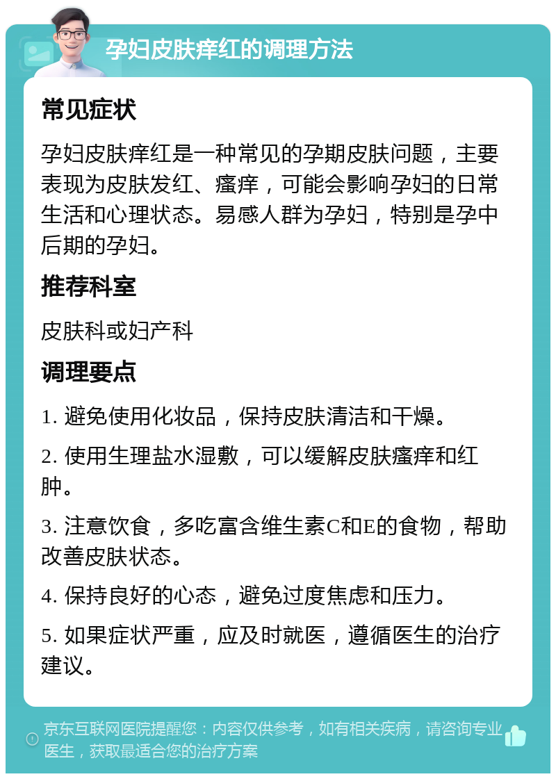 孕妇皮肤痒红的调理方法 常见症状 孕妇皮肤痒红是一种常见的孕期皮肤问题，主要表现为皮肤发红、瘙痒，可能会影响孕妇的日常生活和心理状态。易感人群为孕妇，特别是孕中后期的孕妇。 推荐科室 皮肤科或妇产科 调理要点 1. 避免使用化妆品，保持皮肤清洁和干燥。 2. 使用生理盐水湿敷，可以缓解皮肤瘙痒和红肿。 3. 注意饮食，多吃富含维生素C和E的食物，帮助改善皮肤状态。 4. 保持良好的心态，避免过度焦虑和压力。 5. 如果症状严重，应及时就医，遵循医生的治疗建议。