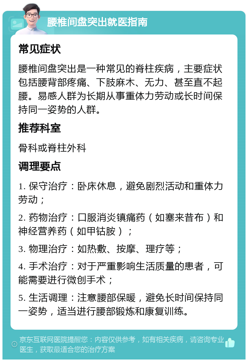 腰椎间盘突出就医指南 常见症状 腰椎间盘突出是一种常见的脊柱疾病，主要症状包括腰背部疼痛、下肢麻木、无力、甚至直不起腰。易感人群为长期从事重体力劳动或长时间保持同一姿势的人群。 推荐科室 骨科或脊柱外科 调理要点 1. 保守治疗：卧床休息，避免剧烈活动和重体力劳动； 2. 药物治疗：口服消炎镇痛药（如塞来昔布）和神经营养药（如甲钴胺）； 3. 物理治疗：如热敷、按摩、理疗等； 4. 手术治疗：对于严重影响生活质量的患者，可能需要进行微创手术； 5. 生活调理：注意腰部保暖，避免长时间保持同一姿势，适当进行腰部锻炼和康复训练。