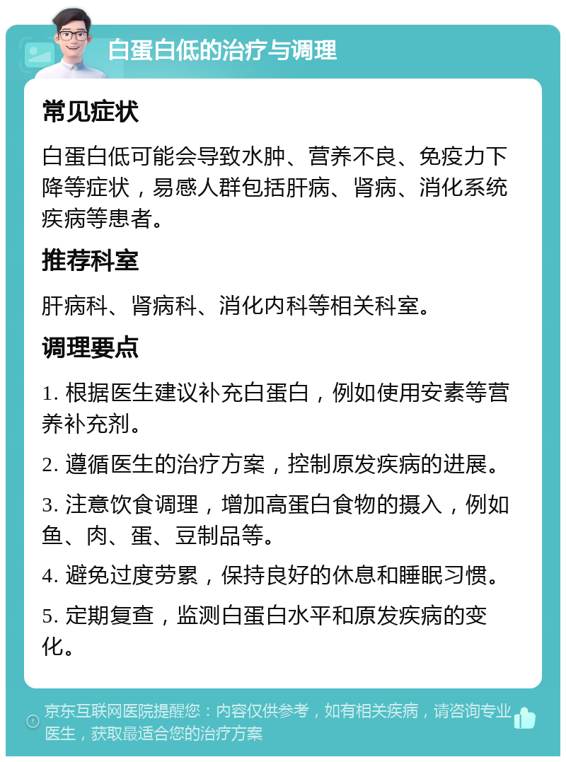 白蛋白低的治疗与调理 常见症状 白蛋白低可能会导致水肿、营养不良、免疫力下降等症状，易感人群包括肝病、肾病、消化系统疾病等患者。 推荐科室 肝病科、肾病科、消化内科等相关科室。 调理要点 1. 根据医生建议补充白蛋白，例如使用安素等营养补充剂。 2. 遵循医生的治疗方案，控制原发疾病的进展。 3. 注意饮食调理，增加高蛋白食物的摄入，例如鱼、肉、蛋、豆制品等。 4. 避免过度劳累，保持良好的休息和睡眠习惯。 5. 定期复查，监测白蛋白水平和原发疾病的变化。