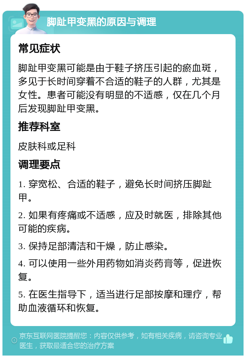 脚趾甲变黑的原因与调理 常见症状 脚趾甲变黑可能是由于鞋子挤压引起的瘀血斑，多见于长时间穿着不合适的鞋子的人群，尤其是女性。患者可能没有明显的不适感，仅在几个月后发现脚趾甲变黑。 推荐科室 皮肤科或足科 调理要点 1. 穿宽松、合适的鞋子，避免长时间挤压脚趾甲。 2. 如果有疼痛或不适感，应及时就医，排除其他可能的疾病。 3. 保持足部清洁和干燥，防止感染。 4. 可以使用一些外用药物如消炎药膏等，促进恢复。 5. 在医生指导下，适当进行足部按摩和理疗，帮助血液循环和恢复。