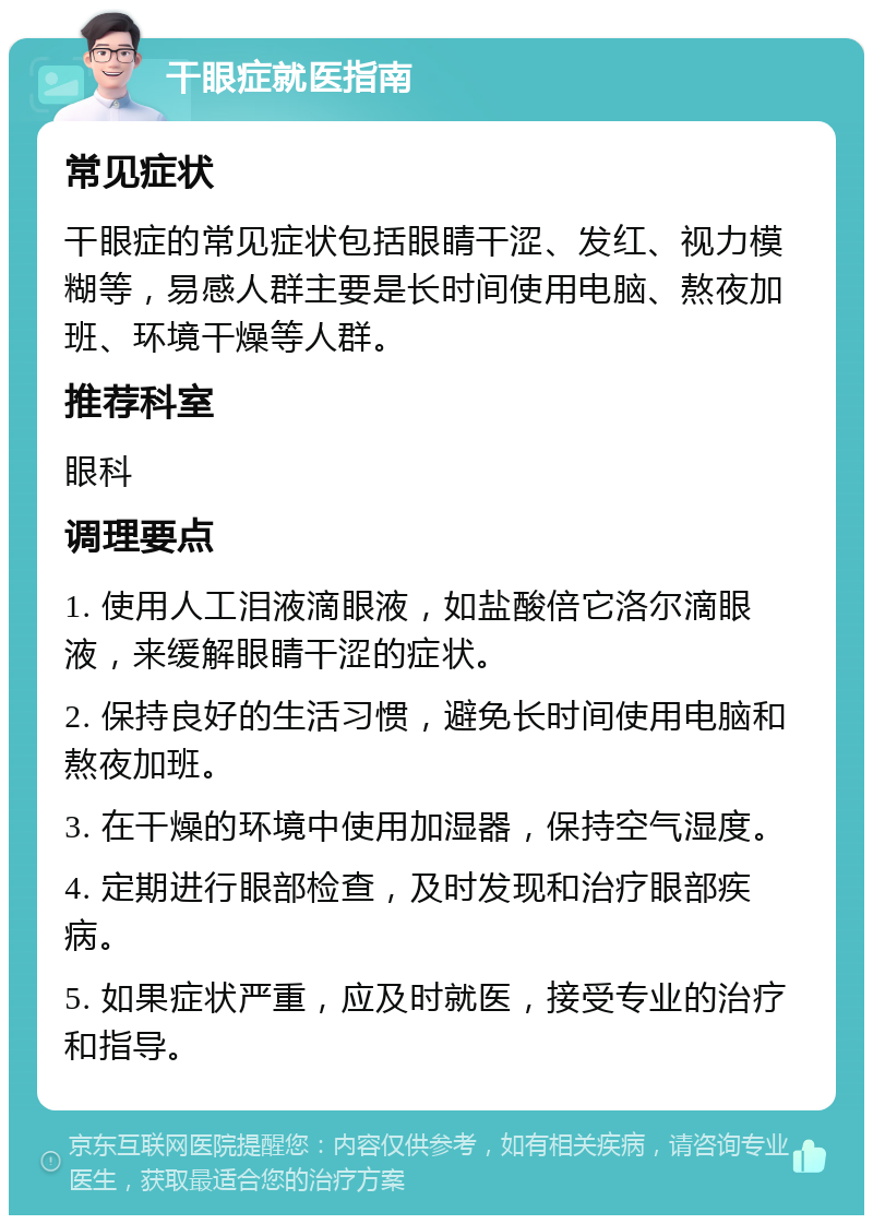 干眼症就医指南 常见症状 干眼症的常见症状包括眼睛干涩、发红、视力模糊等，易感人群主要是长时间使用电脑、熬夜加班、环境干燥等人群。 推荐科室 眼科 调理要点 1. 使用人工泪液滴眼液，如盐酸倍它洛尔滴眼液，来缓解眼睛干涩的症状。 2. 保持良好的生活习惯，避免长时间使用电脑和熬夜加班。 3. 在干燥的环境中使用加湿器，保持空气湿度。 4. 定期进行眼部检查，及时发现和治疗眼部疾病。 5. 如果症状严重，应及时就医，接受专业的治疗和指导。