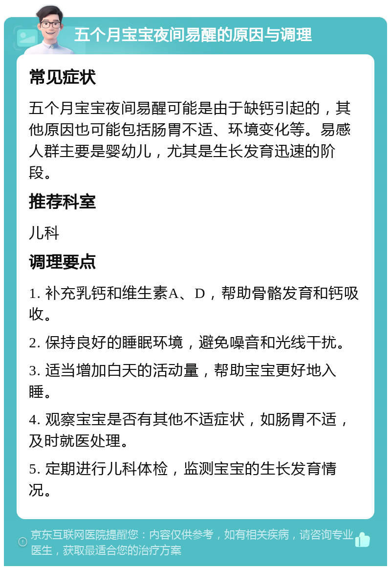 五个月宝宝夜间易醒的原因与调理 常见症状 五个月宝宝夜间易醒可能是由于缺钙引起的，其他原因也可能包括肠胃不适、环境变化等。易感人群主要是婴幼儿，尤其是生长发育迅速的阶段。 推荐科室 儿科 调理要点 1. 补充乳钙和维生素A、D，帮助骨骼发育和钙吸收。 2. 保持良好的睡眠环境，避免噪音和光线干扰。 3. 适当增加白天的活动量，帮助宝宝更好地入睡。 4. 观察宝宝是否有其他不适症状，如肠胃不适，及时就医处理。 5. 定期进行儿科体检，监测宝宝的生长发育情况。