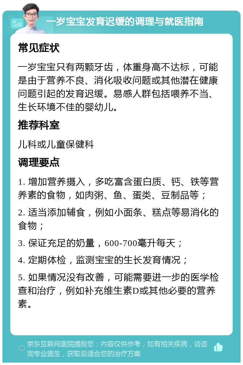 一岁宝宝发育迟缓的调理与就医指南 常见症状 一岁宝宝只有两颗牙齿，体重身高不达标，可能是由于营养不良、消化吸收问题或其他潜在健康问题引起的发育迟缓。易感人群包括喂养不当、生长环境不佳的婴幼儿。 推荐科室 儿科或儿童保健科 调理要点 1. 增加营养摄入，多吃富含蛋白质、钙、铁等营养素的食物，如肉粥、鱼、蛋类、豆制品等； 2. 适当添加辅食，例如小面条、糕点等易消化的食物； 3. 保证充足的奶量，600-700毫升每天； 4. 定期体检，监测宝宝的生长发育情况； 5. 如果情况没有改善，可能需要进一步的医学检查和治疗，例如补充维生素D或其他必要的营养素。