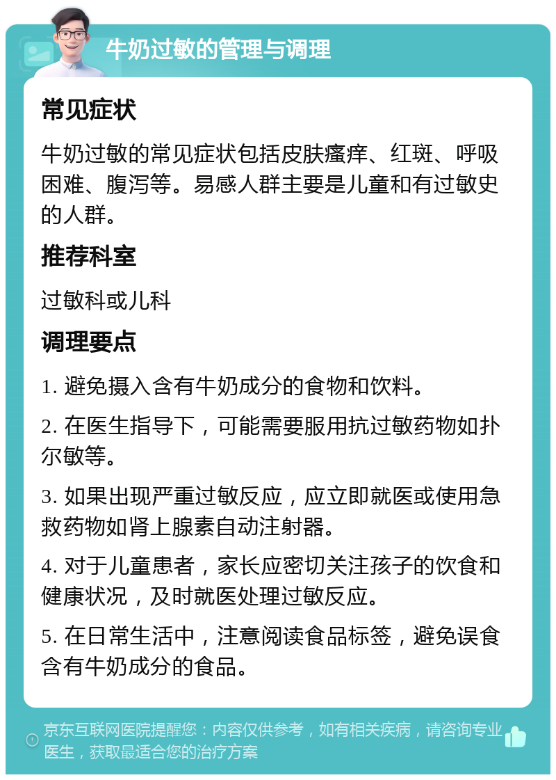 牛奶过敏的管理与调理 常见症状 牛奶过敏的常见症状包括皮肤瘙痒、红斑、呼吸困难、腹泻等。易感人群主要是儿童和有过敏史的人群。 推荐科室 过敏科或儿科 调理要点 1. 避免摄入含有牛奶成分的食物和饮料。 2. 在医生指导下，可能需要服用抗过敏药物如扑尔敏等。 3. 如果出现严重过敏反应，应立即就医或使用急救药物如肾上腺素自动注射器。 4. 对于儿童患者，家长应密切关注孩子的饮食和健康状况，及时就医处理过敏反应。 5. 在日常生活中，注意阅读食品标签，避免误食含有牛奶成分的食品。