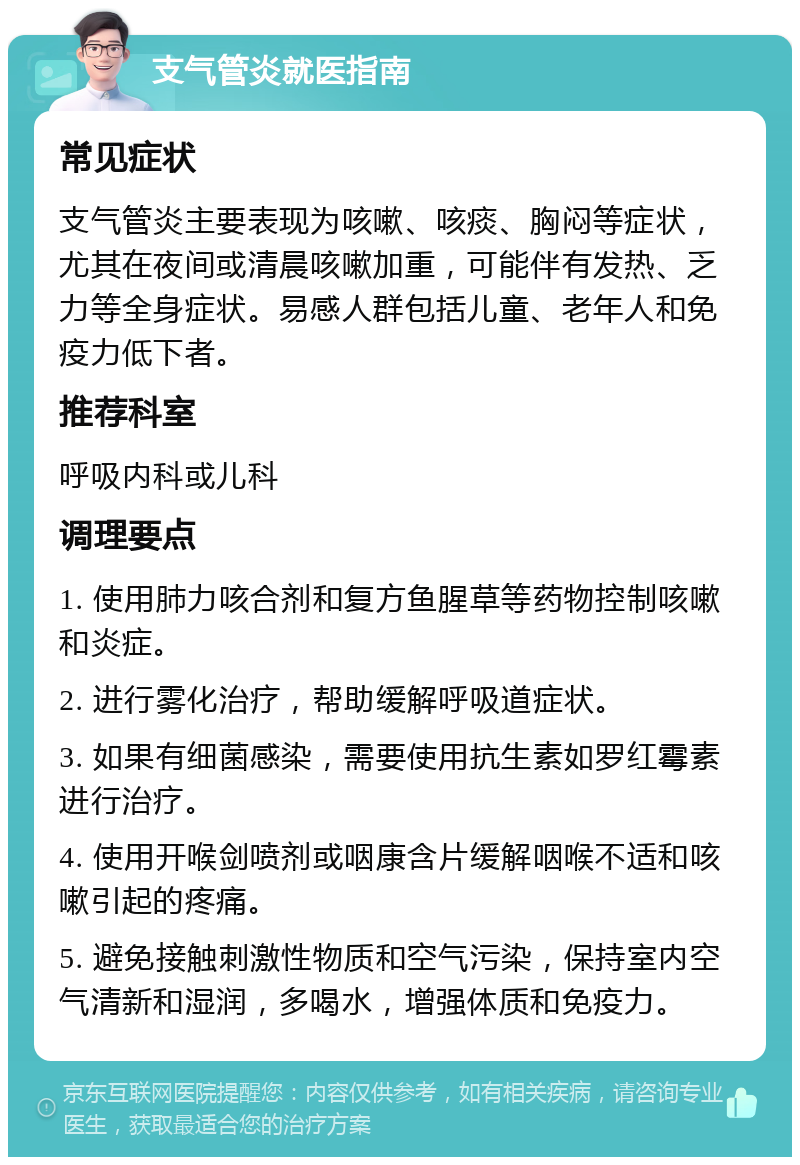 支气管炎就医指南 常见症状 支气管炎主要表现为咳嗽、咳痰、胸闷等症状，尤其在夜间或清晨咳嗽加重，可能伴有发热、乏力等全身症状。易感人群包括儿童、老年人和免疫力低下者。 推荐科室 呼吸内科或儿科 调理要点 1. 使用肺力咳合剂和复方鱼腥草等药物控制咳嗽和炎症。 2. 进行雾化治疗，帮助缓解呼吸道症状。 3. 如果有细菌感染，需要使用抗生素如罗红霉素进行治疗。 4. 使用开喉剑喷剂或咽康含片缓解咽喉不适和咳嗽引起的疼痛。 5. 避免接触刺激性物质和空气污染，保持室内空气清新和湿润，多喝水，增强体质和免疫力。