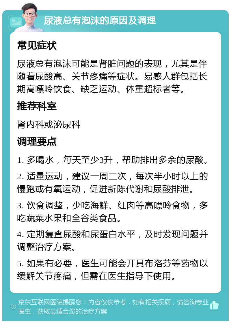 尿液总有泡沫的原因及调理 常见症状 尿液总有泡沫可能是肾脏问题的表现，尤其是伴随着尿酸高、关节疼痛等症状。易感人群包括长期高嘌呤饮食、缺乏运动、体重超标者等。 推荐科室 肾内科或泌尿科 调理要点 1. 多喝水，每天至少3升，帮助排出多余的尿酸。 2. 适量运动，建议一周三次，每次半小时以上的慢跑或有氧运动，促进新陈代谢和尿酸排泄。 3. 饮食调整，少吃海鲜、红肉等高嘌呤食物，多吃蔬菜水果和全谷类食品。 4. 定期复查尿酸和尿蛋白水平，及时发现问题并调整治疗方案。 5. 如果有必要，医生可能会开具布洛芬等药物以缓解关节疼痛，但需在医生指导下使用。