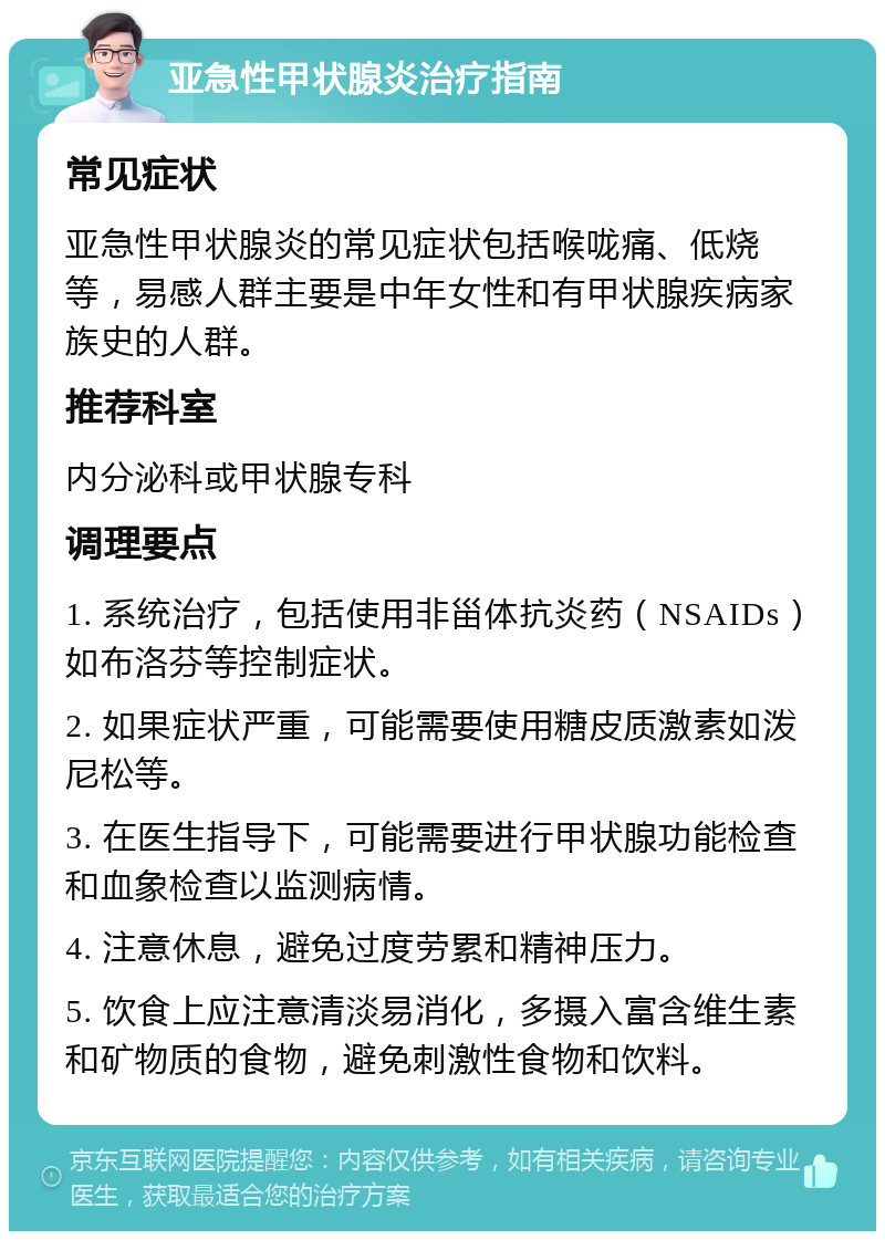 亚急性甲状腺炎治疗指南 常见症状 亚急性甲状腺炎的常见症状包括喉咙痛、低烧等，易感人群主要是中年女性和有甲状腺疾病家族史的人群。 推荐科室 内分泌科或甲状腺专科 调理要点 1. 系统治疗，包括使用非甾体抗炎药（NSAIDs）如布洛芬等控制症状。 2. 如果症状严重，可能需要使用糖皮质激素如泼尼松等。 3. 在医生指导下，可能需要进行甲状腺功能检查和血象检查以监测病情。 4. 注意休息，避免过度劳累和精神压力。 5. 饮食上应注意清淡易消化，多摄入富含维生素和矿物质的食物，避免刺激性食物和饮料。