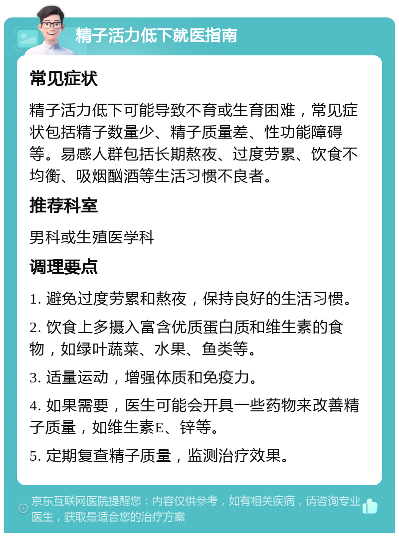 精子活力低下就医指南 常见症状 精子活力低下可能导致不育或生育困难，常见症状包括精子数量少、精子质量差、性功能障碍等。易感人群包括长期熬夜、过度劳累、饮食不均衡、吸烟酗酒等生活习惯不良者。 推荐科室 男科或生殖医学科 调理要点 1. 避免过度劳累和熬夜，保持良好的生活习惯。 2. 饮食上多摄入富含优质蛋白质和维生素的食物，如绿叶蔬菜、水果、鱼类等。 3. 适量运动，增强体质和免疫力。 4. 如果需要，医生可能会开具一些药物来改善精子质量，如维生素E、锌等。 5. 定期复查精子质量，监测治疗效果。