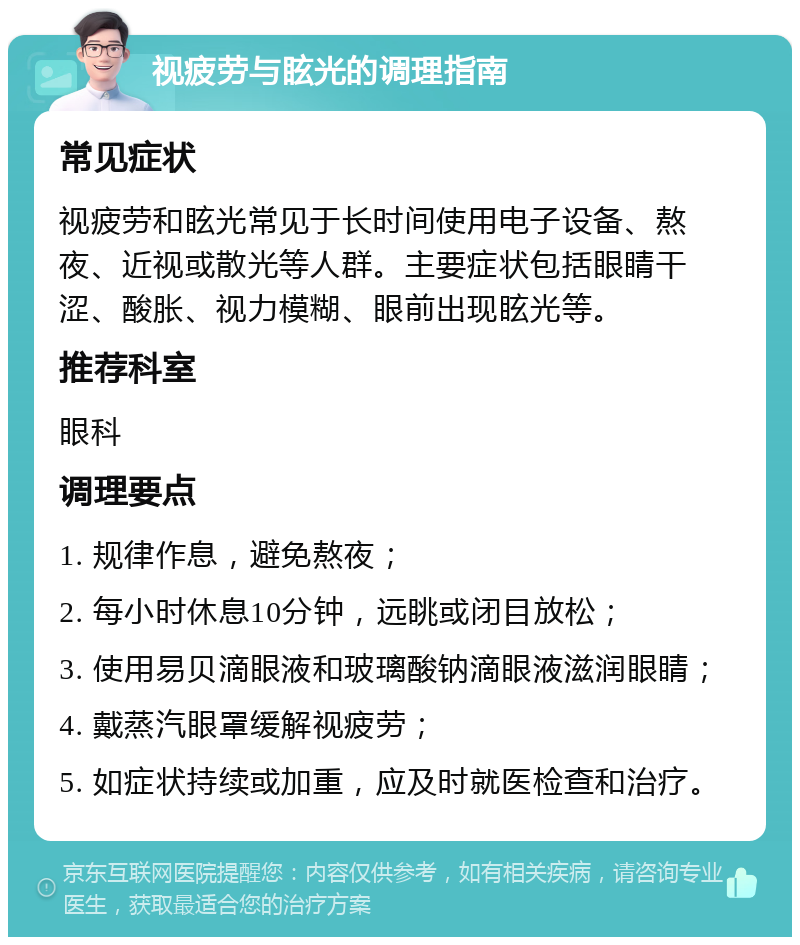 视疲劳与眩光的调理指南 常见症状 视疲劳和眩光常见于长时间使用电子设备、熬夜、近视或散光等人群。主要症状包括眼睛干涩、酸胀、视力模糊、眼前出现眩光等。 推荐科室 眼科 调理要点 1. 规律作息，避免熬夜； 2. 每小时休息10分钟，远眺或闭目放松； 3. 使用易贝滴眼液和玻璃酸钠滴眼液滋润眼睛； 4. 戴蒸汽眼罩缓解视疲劳； 5. 如症状持续或加重，应及时就医检查和治疗。