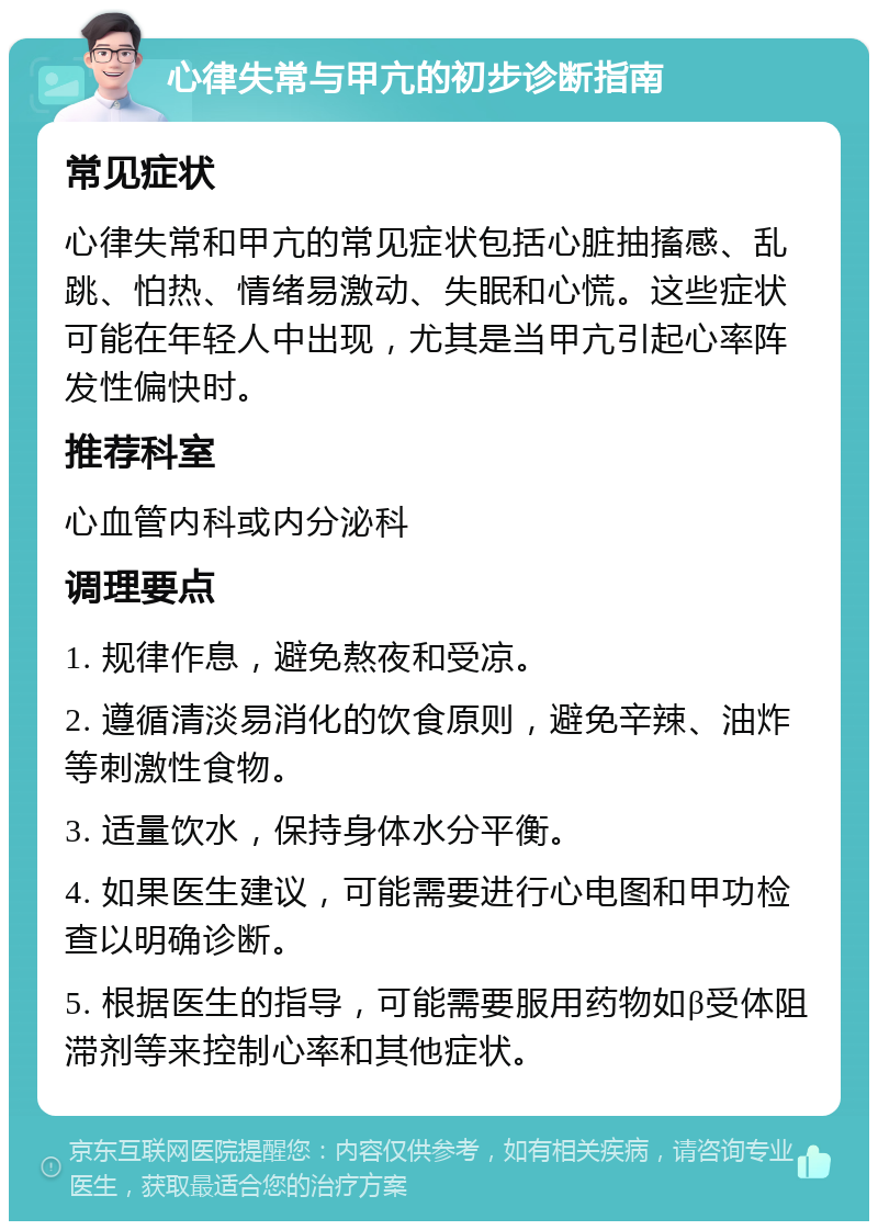 心律失常与甲亢的初步诊断指南 常见症状 心律失常和甲亢的常见症状包括心脏抽搐感、乱跳、怕热、情绪易激动、失眠和心慌。这些症状可能在年轻人中出现，尤其是当甲亢引起心率阵发性偏快时。 推荐科室 心血管内科或内分泌科 调理要点 1. 规律作息，避免熬夜和受凉。 2. 遵循清淡易消化的饮食原则，避免辛辣、油炸等刺激性食物。 3. 适量饮水，保持身体水分平衡。 4. 如果医生建议，可能需要进行心电图和甲功检查以明确诊断。 5. 根据医生的指导，可能需要服用药物如β受体阻滞剂等来控制心率和其他症状。