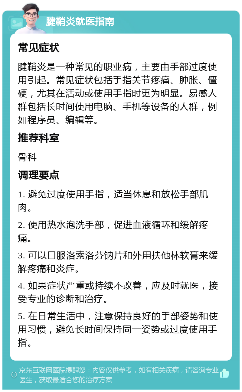 腱鞘炎就医指南 常见症状 腱鞘炎是一种常见的职业病，主要由手部过度使用引起。常见症状包括手指关节疼痛、肿胀、僵硬，尤其在活动或使用手指时更为明显。易感人群包括长时间使用电脑、手机等设备的人群，例如程序员、编辑等。 推荐科室 骨科 调理要点 1. 避免过度使用手指，适当休息和放松手部肌肉。 2. 使用热水泡洗手部，促进血液循环和缓解疼痛。 3. 可以口服洛索洛芬钠片和外用扶他林软膏来缓解疼痛和炎症。 4. 如果症状严重或持续不改善，应及时就医，接受专业的诊断和治疗。 5. 在日常生活中，注意保持良好的手部姿势和使用习惯，避免长时间保持同一姿势或过度使用手指。