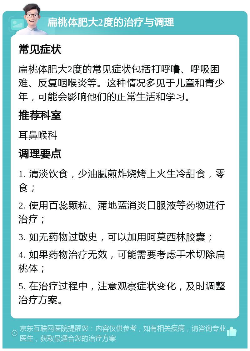 扁桃体肥大2度的治疗与调理 常见症状 扁桃体肥大2度的常见症状包括打呼噜、呼吸困难、反复咽喉炎等。这种情况多见于儿童和青少年，可能会影响他们的正常生活和学习。 推荐科室 耳鼻喉科 调理要点 1. 清淡饮食，少油腻煎炸烧烤上火生冷甜食，零食； 2. 使用百蕊颗粒、蒲地蓝消炎口服液等药物进行治疗； 3. 如无药物过敏史，可以加用阿莫西林胶囊； 4. 如果药物治疗无效，可能需要考虑手术切除扁桃体； 5. 在治疗过程中，注意观察症状变化，及时调整治疗方案。