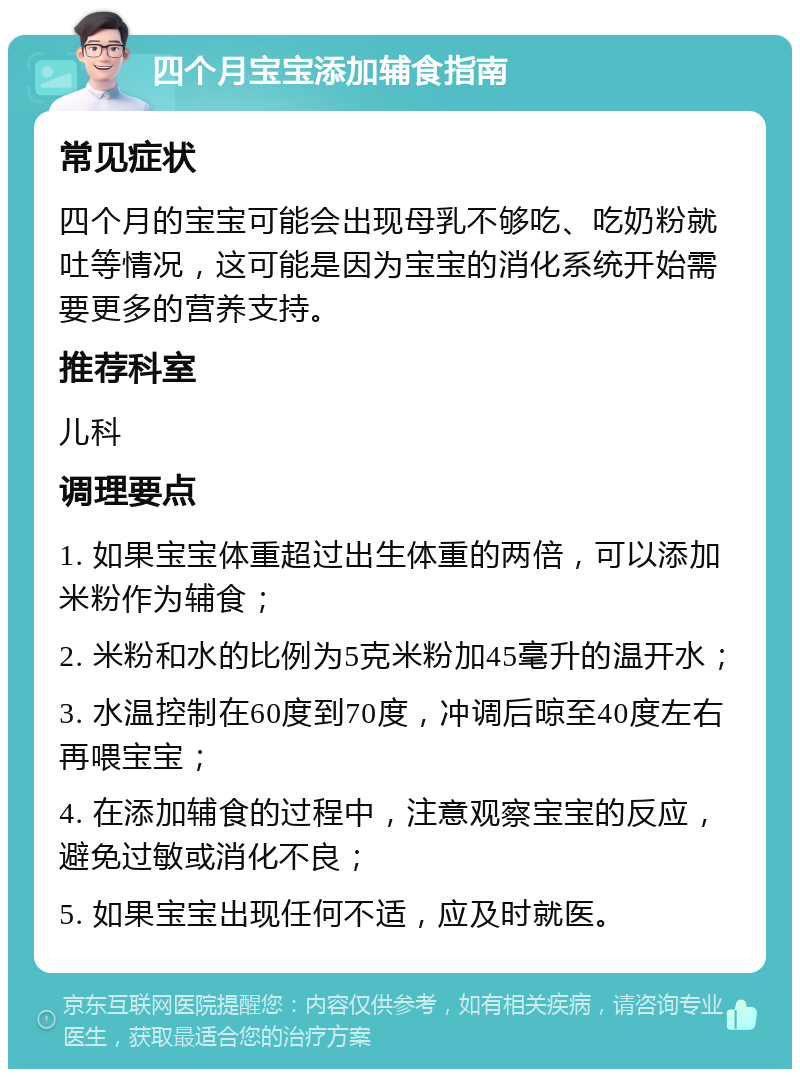 四个月宝宝添加辅食指南 常见症状 四个月的宝宝可能会出现母乳不够吃、吃奶粉就吐等情况，这可能是因为宝宝的消化系统开始需要更多的营养支持。 推荐科室 儿科 调理要点 1. 如果宝宝体重超过出生体重的两倍，可以添加米粉作为辅食； 2. 米粉和水的比例为5克米粉加45毫升的温开水； 3. 水温控制在60度到70度，冲调后晾至40度左右再喂宝宝； 4. 在添加辅食的过程中，注意观察宝宝的反应，避免过敏或消化不良； 5. 如果宝宝出现任何不适，应及时就医。