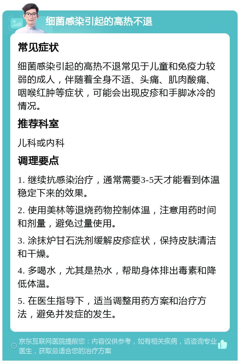 细菌感染引起的高热不退 常见症状 细菌感染引起的高热不退常见于儿童和免疫力较弱的成人，伴随着全身不适、头痛、肌肉酸痛、咽喉红肿等症状，可能会出现皮疹和手脚冰冷的情况。 推荐科室 儿科或内科 调理要点 1. 继续抗感染治疗，通常需要3-5天才能看到体温稳定下来的效果。 2. 使用美林等退烧药物控制体温，注意用药时间和剂量，避免过量使用。 3. 涂抹炉甘石洗剂缓解皮疹症状，保持皮肤清洁和干燥。 4. 多喝水，尤其是热水，帮助身体排出毒素和降低体温。 5. 在医生指导下，适当调整用药方案和治疗方法，避免并发症的发生。