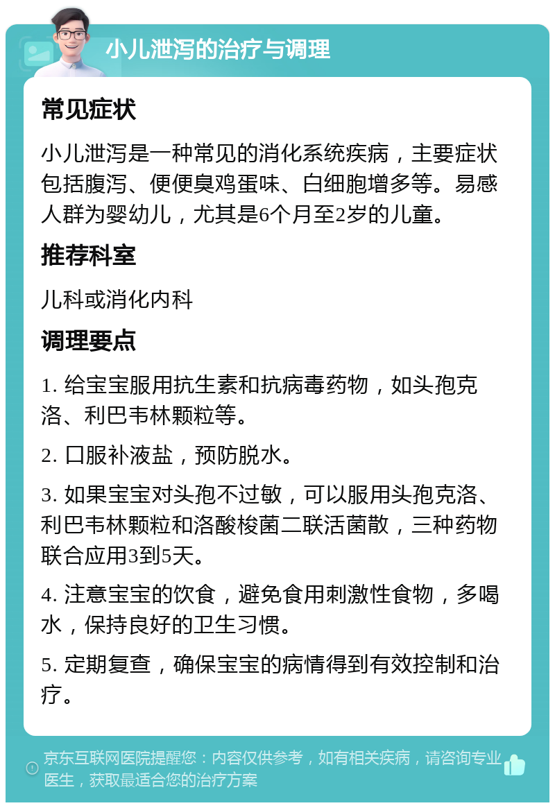 小儿泄泻的治疗与调理 常见症状 小儿泄泻是一种常见的消化系统疾病，主要症状包括腹泻、便便臭鸡蛋味、白细胞增多等。易感人群为婴幼儿，尤其是6个月至2岁的儿童。 推荐科室 儿科或消化内科 调理要点 1. 给宝宝服用抗生素和抗病毒药物，如头孢克洛、利巴韦林颗粒等。 2. 口服补液盐，预防脱水。 3. 如果宝宝对头孢不过敏，可以服用头孢克洛、利巴韦林颗粒和洛酸梭菌二联活菌散，三种药物联合应用3到5天。 4. 注意宝宝的饮食，避免食用刺激性食物，多喝水，保持良好的卫生习惯。 5. 定期复查，确保宝宝的病情得到有效控制和治疗。