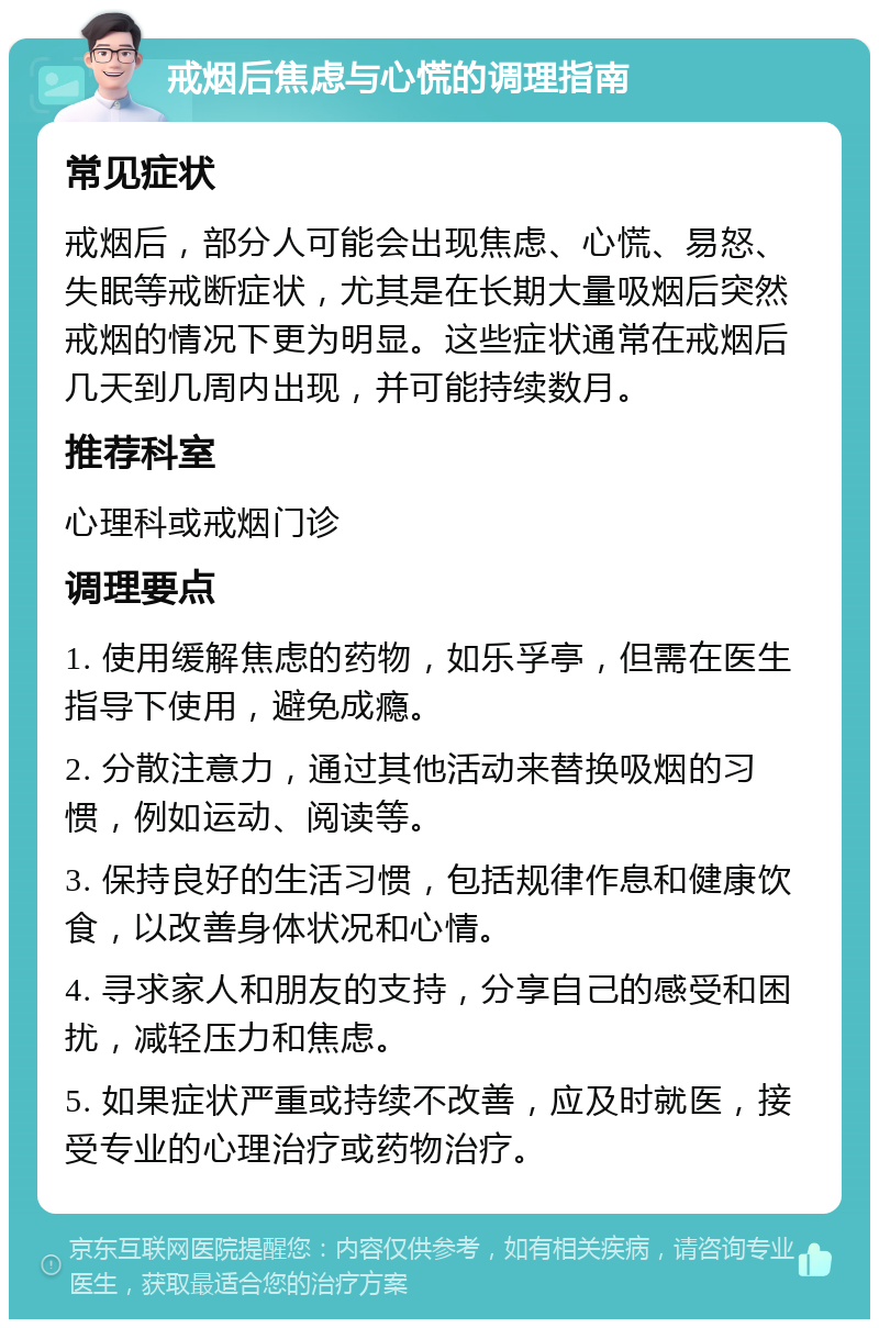 戒烟后焦虑与心慌的调理指南 常见症状 戒烟后，部分人可能会出现焦虑、心慌、易怒、失眠等戒断症状，尤其是在长期大量吸烟后突然戒烟的情况下更为明显。这些症状通常在戒烟后几天到几周内出现，并可能持续数月。 推荐科室 心理科或戒烟门诊 调理要点 1. 使用缓解焦虑的药物，如乐孚亭，但需在医生指导下使用，避免成瘾。 2. 分散注意力，通过其他活动来替换吸烟的习惯，例如运动、阅读等。 3. 保持良好的生活习惯，包括规律作息和健康饮食，以改善身体状况和心情。 4. 寻求家人和朋友的支持，分享自己的感受和困扰，减轻压力和焦虑。 5. 如果症状严重或持续不改善，应及时就医，接受专业的心理治疗或药物治疗。