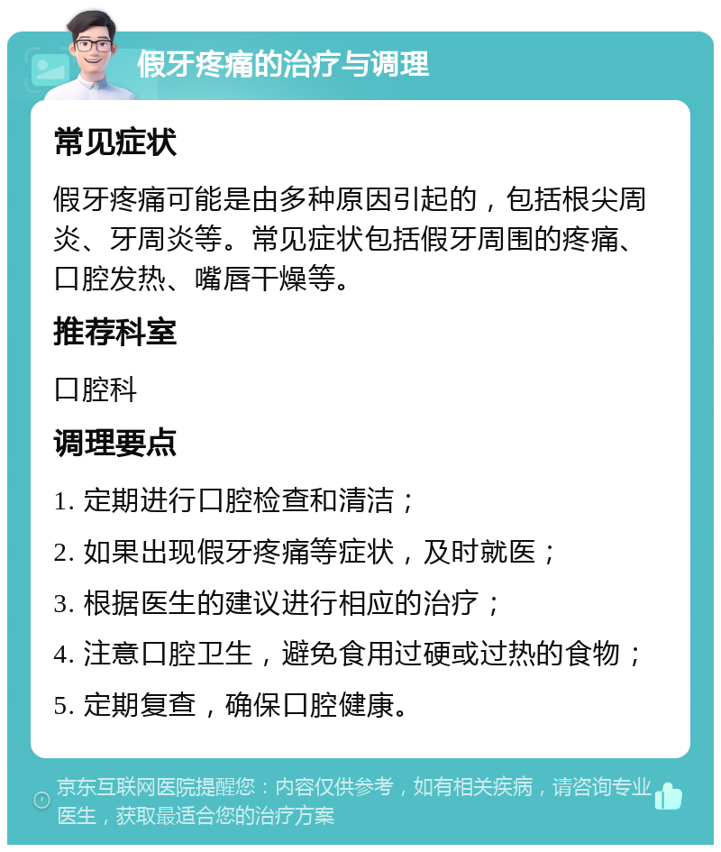 假牙疼痛的治疗与调理 常见症状 假牙疼痛可能是由多种原因引起的，包括根尖周炎、牙周炎等。常见症状包括假牙周围的疼痛、口腔发热、嘴唇干燥等。 推荐科室 口腔科 调理要点 1. 定期进行口腔检查和清洁； 2. 如果出现假牙疼痛等症状，及时就医； 3. 根据医生的建议进行相应的治疗； 4. 注意口腔卫生，避免食用过硬或过热的食物； 5. 定期复查，确保口腔健康。