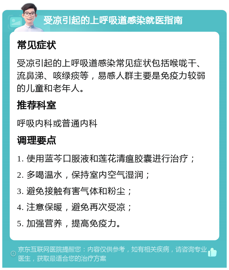 受凉引起的上呼吸道感染就医指南 常见症状 受凉引起的上呼吸道感染常见症状包括喉咙干、流鼻涕、咳绿痰等，易感人群主要是免疫力较弱的儿童和老年人。 推荐科室 呼吸内科或普通内科 调理要点 1. 使用蓝芩口服液和莲花清瘟胶囊进行治疗； 2. 多喝温水，保持室内空气湿润； 3. 避免接触有害气体和粉尘； 4. 注意保暖，避免再次受凉； 5. 加强营养，提高免疫力。