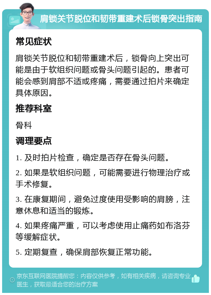 肩锁关节脱位和韧带重建术后锁骨突出指南 常见症状 肩锁关节脱位和韧带重建术后，锁骨向上突出可能是由于软组织问题或骨头问题引起的。患者可能会感到肩部不适或疼痛，需要通过拍片来确定具体原因。 推荐科室 骨科 调理要点 1. 及时拍片检查，确定是否存在骨头问题。 2. 如果是软组织问题，可能需要进行物理治疗或手术修复。 3. 在康复期间，避免过度使用受影响的肩膀，注意休息和适当的锻炼。 4. 如果疼痛严重，可以考虑使用止痛药如布洛芬等缓解症状。 5. 定期复查，确保肩部恢复正常功能。