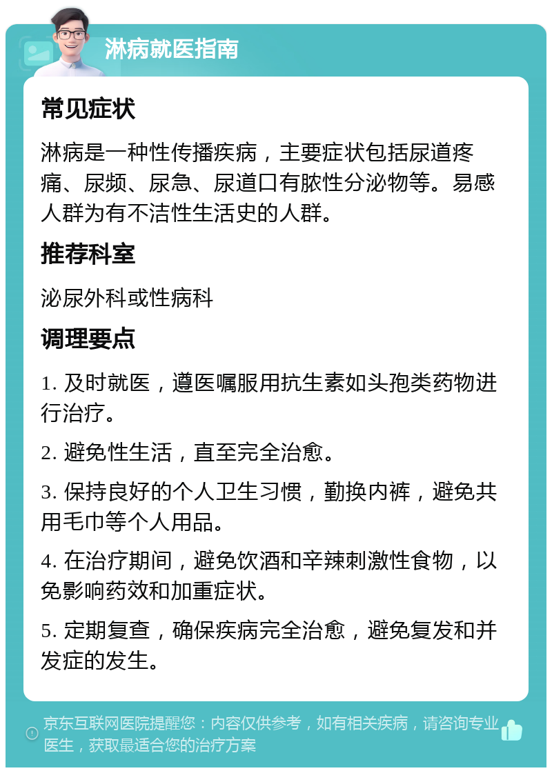 淋病就医指南 常见症状 淋病是一种性传播疾病，主要症状包括尿道疼痛、尿频、尿急、尿道口有脓性分泌物等。易感人群为有不洁性生活史的人群。 推荐科室 泌尿外科或性病科 调理要点 1. 及时就医，遵医嘱服用抗生素如头孢类药物进行治疗。 2. 避免性生活，直至完全治愈。 3. 保持良好的个人卫生习惯，勤换内裤，避免共用毛巾等个人用品。 4. 在治疗期间，避免饮酒和辛辣刺激性食物，以免影响药效和加重症状。 5. 定期复查，确保疾病完全治愈，避免复发和并发症的发生。