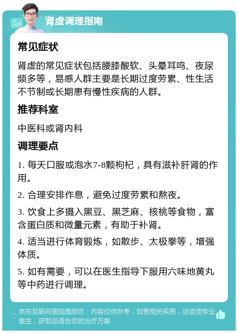 肾虚调理指南 常见症状 肾虚的常见症状包括腰膝酸软、头晕耳鸣、夜尿频多等，易感人群主要是长期过度劳累、性生活不节制或长期患有慢性疾病的人群。 推荐科室 中医科或肾内科 调理要点 1. 每天口服或泡水7-8颗枸杞，具有滋补肝肾的作用。 2. 合理安排作息，避免过度劳累和熬夜。 3. 饮食上多摄入黑豆、黑芝麻、核桃等食物，富含蛋白质和微量元素，有助于补肾。 4. 适当进行体育锻炼，如散步、太极拳等，增强体质。 5. 如有需要，可以在医生指导下服用六味地黄丸等中药进行调理。