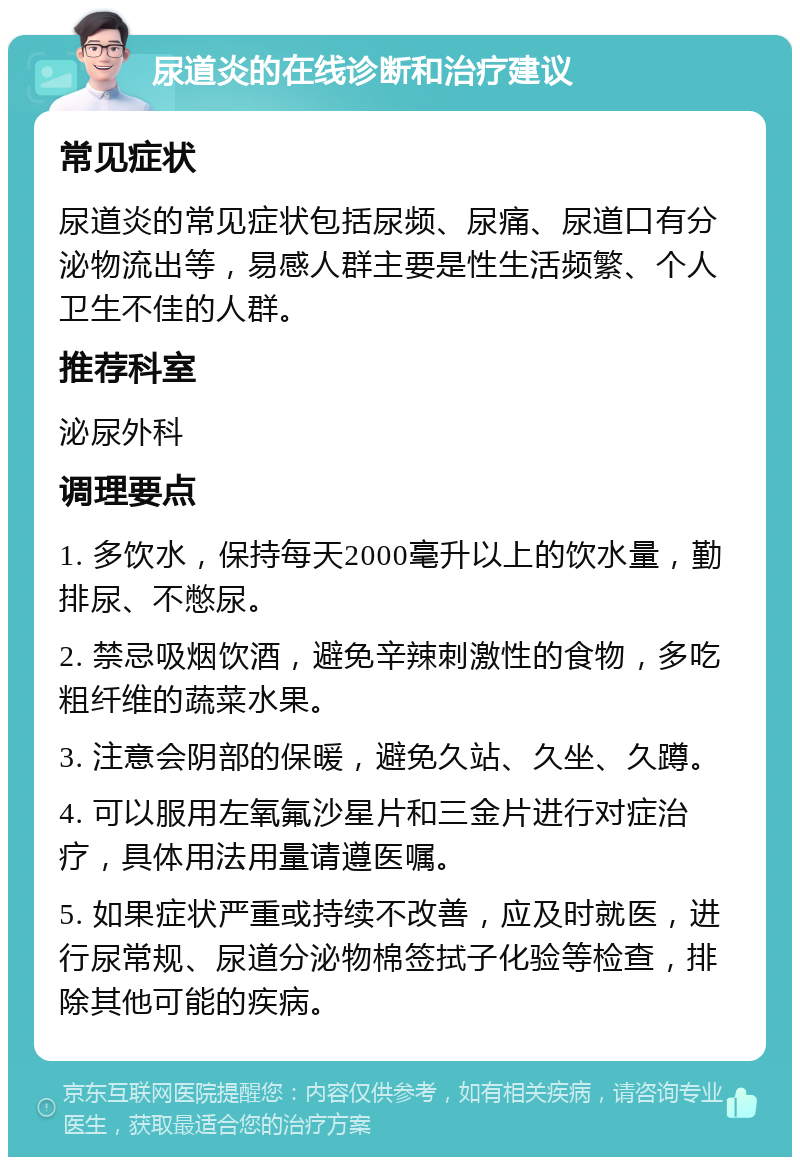 尿道炎的在线诊断和治疗建议 常见症状 尿道炎的常见症状包括尿频、尿痛、尿道口有分泌物流出等，易感人群主要是性生活频繁、个人卫生不佳的人群。 推荐科室 泌尿外科 调理要点 1. 多饮水，保持每天2000毫升以上的饮水量，勤排尿、不憋尿。 2. 禁忌吸烟饮酒，避免辛辣刺激性的食物，多吃粗纤维的蔬菜水果。 3. 注意会阴部的保暖，避免久站、久坐、久蹲。 4. 可以服用左氧氟沙星片和三金片进行对症治疗，具体用法用量请遵医嘱。 5. 如果症状严重或持续不改善，应及时就医，进行尿常规、尿道分泌物棉签拭子化验等检查，排除其他可能的疾病。